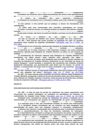 trabalho,                para               o              competente              engajamento;
      2) trabalhar com eficiência, para o rápido desembaraço dos navios e bom aproveitamento
da                                          praça                                     disponível;
           3)    acatar      as     instruções      dos     seus    superiores      hierárquicos;
      4) manipular as mercadorias com o necessário cuidado, para evitar acidentes de trabalho
e                                                                                        avarias;
       5) não praticar, e não permitir que se pratique, o desvio de mercadorias nem
contrabandos;
        6) zelas pela boa conservação dos utensílios empregados no serviço;
      7) manter, no local de serviço, um ambiente propício ao trabalho, pelo silêncio, respeito,
correção                                          e                                      higiene;
      8) não andar armado, não fumar no recinto do trabalho, nem fazer uso de álcool durante o
serviço;
           9)     trazer      o     distintivo     de      que    cogita     o      art.     269;
       10) não se ausentar do trabalho sem prévia autorização dos seus superiores.
       Art. 281 - Sem prejuízo das penas previstas na legislação em vigor, os operários
estivadores ficam sujeitos às seguintes penalidades: (Revogado pela Lei nº 8.630, de
25.2.1993)
      1) suspensão de um a trinta dias, aplicável pelo delegado do Trabalho Marítimo, ex-offício,
ou              por             proposta            da           entidade             estivadora;
       2) desconto de 10 (dez) cruzeiros a 200 (duzentos) cruzeiros, por avaria praticada
dolosamente, aplicada pelo Delegado do Trabalho Marítimo, ex-officio, ou por proposta da
entidade                                                                              estivadora.
       3) cancelamento da matrícula, aplicavel pela Delegacia do Trabalho Marítimo aos
reincidentes em faltas graves, após inquérito para apuração das faltas.
      Art. 282 - O serviço de estiva, será fiscalizado pelo presidente e demais membros do
Conselho da Delegacia do Trabalho Marítimo diretamente ou por intermédio de fiscais da
própria Delegacia - sendo facultada a assistência dos presidentes das entidades sindicais
diretamente interessadas, que permanecerão, pelo tempo que for preciso, no recinto do
trabalho, e comparecerão nos locais onde se tornar necessária a sua presença. (Revogado
pela                Lei             nº              8.630,            de              25.2.1993)
      Art. 283 - Nenhum serviço ou organização profissional, alem dos previstos em lei, podem
intervir nos trabalhos da estiva. (Revogado pela Lei nº 8.630, de 25.2.1993)
      Art. 284 - Os casos omissos serão resolvidos em primeira instância, pelas Delegacias do
Trabalho Marítimo, assegurado o direito de recurso das decisões desta, sem efeito suspensivo,
para o Ministro do Trabalho, Indústria e Comércio, dentro do prazo de 30 (trinta) dias, contados
da data de respectiva notificação. (Revogado pela Lei nº 8.630, de 25.2.1993)

SEÇÃO IX

DOS SERVIÇOS DE CAPATAZIAS NOS PORTOS

      Art. 285 - A mão de obra do serviço de capatazias nos portos organizados será
remunerado por unidade (tonelagem, ou cubagens ou quantidades de volumes), na
conformidade do disposto nesta Seção. (Revogado pela Lei nº 8.630, de 25.2.1993)
      Parágrafo único. Considera-se serviço de capatazias nos portos o realizado com a
movimentação de mercadorias por pessoal da administração do porto, compreendendo:
                I           -          Com            relação           à           importação:
      a) a descarga para o cais, das mercadorias tomadas no convés das embarcações;
       b) o transporte dessas mercadorias até ao armazem ou local designado pela
administração do porto, para seu depósito, inclusive o necessário empilhamento;
      c) abertura dos volumes e manipulação das mercadorias para a conferência aduaneira,
inclusive o reacondicionamento, no caso da mercadoria importada do estrangeiro.
      d) o desempilhamento, transporte e entrega das mercadorias nas portas, ou portões dos
armazéns, alpendres ou pátios, onde estiverem sido depositadas ou junto dos vagões em que
tenham          de        ser        carregadas,        nas       linhas         do        porto.
                II           -         Com            relaçao           à            exportação:
      a) o recebimento das mercadorias nas portas ou portões dos armazéns, alpendres ou
pátios da faixa interna do cais designada pela administração do porto, ou junto a vagões que as
tenham transportado nas linhas do mesmo porto, até essa faixa interna do cais;
 