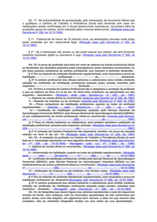 Art. 17 - Na impossibilidade de apresentação, pelo interessado, de documento idôneo que
o qualifique, a Carteira de Trabalho e Previdência Social será fornecida com base em
declarações verbais confirmadas por 2 (duas) testemunhas, lavrando-se, na primeira folha de
anotações gerais da carteira, termo assinado pelas mesmas testemunhas. (Redação dada pelo
Decreto-lei nº 926, de 10.10.1969)

     § 1º - Tratando-se de menor de 18 (dezoito) anos, as declarações previstas neste artigo
serão prestadas por seu responsável legal. (Redação dada pelo Decreto-lei nº 926, de
10.10.1969)

     § 2º - Se o interessado não souber ou não puder assinar sua carteira, ela será fornecida
mediante impressão digital ou assinatura a rogo. (Redação dada pelo Decreto-lei nº 926, de
10.10.1969)

      Art. 18. A prova da profissão será feita por meio de diploma da escola profissional oficial
ou fiscalizada, por atestados passados pelos empregadores, pelos sindicatos reconhecidos, ou
por duas pessoas portadoras de carteira profissional, que exerçam a profissão declarada.
      § 1º Em se tratando de profissão oficialmente regulamentada, será necessária a prova de
habilitação                         profissional                    do                    declaranta.
       § 2º A carteira profissional dos oficiais barbeiros e cabelereiros será emitida mediante
exibição do certificado de habilitação profissional passado pelas escolas mantidas pelo
respectivo                                            Sindicato.
      Art. 18 Para a emissão da Carteira Profissional não é obrigatória a anotação da profissão
a que se referem as itens 3 e 4 do art. 16. Será feita, entretanto, se apresentado um dos
seguintes documentos: (Redação dada pelo Decreto-Lei nº 229, de 1967)
      I - Diploma de escola oficial ou reconhecida; (Incluído pelo Decreto-Lei nº 229, de 1967)
       II - Atestado de emprêsa ou de sindicato; (Incluído pelo Decreto-Lei nº 229, de 1967)
        III - Prova competente de habilitação profissional, quando se tratar de profissão
regulamentada;            (Incluído       pelo      Decreto-Lei       nº     229,      de      1967)
         IV - Certificado de habilitação profissional, passado pelo Serviço Nacional de
Aprendizagem Comercial (SENAC), pelo Serviço Nacional de Aprendizagem Industrial (SENAI),
ou por estabelecimento de ensino profissional, oficial ou reconhecido. (Incluído pelo Decreto-
Lei                        nº                     229,                   de                    1967)
       § 1º Para os oficiais barbeiros ou cabelereiros, será também admitido-o certificado de
habilitação profissional, passado pelo respectivo sindicato. (Redação dada pelo Decreto-Lei nº
229,                                                de                                         1967)
      § 2º A emissão da Carteira Profissional não dependerá, também, de prova da situação
referida no item 8 do art. 16. (Redação dada pelo Decreto-Lei nº 229, de 1967)
      Art. 18 - A anotação da profissão na Carteira de Trabalho e Previdência Social só será
feita se o interessado apresentar um dos seguintes documento. (Redação dada pelo Decreto-
lei    nº     926,     de     10.10.1969)      (Revogado    pela    Lei   nº    7.855,   de    1989)
      I - diploma de escola oficial ou reconhecida; (Redação dada pelo Decreto-lei nº 926, de
10.10.1969)
      II - comprovação de habilitação, quando se tratar de profissão regulamentada; (Redação
dada              pelo           Decreto-lei         nº          926,         de         10.10.1969)
      III - certificado da habilitação profissional, emitido pelo Serviço Nacional de Aprendizagem
Comercial (SENAC), pelo Serviço Nacional de Aprendizagem Industrial (SENAI) ou por
estabelecimento de ensino profissional oficial ou reconhecido; (Redação dada pelo Decreto-lei
nº                              926,                          de                         10.10.1969)
       IV - declaração da empresa ou do sindicato, nos demais casos. (Redação dada pelo
Decreto-lei                  nº             926,             de            10.10.1969)
      § 1º Em se tratando de profissão oficialmente regulamentada, será necessária a prova de
habilitação profissional do declarante.(Revogado pelo Decreto-lei nº 926, de 10.10.1969)
       § 2º A carteira profissional dos oficiais barbeiros e cabelereiros será emitida mediante
exibição do certificado de habilitação profissional passado pelas escolas mantidas pelo
respectivo Sindicato. .(Revogado pelo Decreto-lei nº 926, de 10.10.1969)
      Art. 19. As fotografias que devem figurar nas carteiras reproduzirão o rosto do requerente
tomado de frente, sem retoques, com as dimensões aproximadas de três centímetros por
quatro, tendo, num dos ângulos, em algarismos bem visíveis, a data em que tiverem sido
reveladas, não se admitindo fotografias tiradas um ano antes da sua apresentação.
 