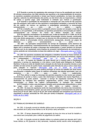 § 3º Quando o serviço de capatazias não comerçar à hora ou for paralisado por mais de
20 minutos consecutivos, por falta estranha aos operários e da responsabilidade de terceiros,
os operários escalados perceberão o tempo que ficarem paralisados, na base dos salários
vigentes, cabendo às administrações dos portos, se não forem elas as responsáveis, o direito
de cobrar a quantia paga pela inatividade à entidade que motivar a paralisação.
      § 4º Quando a quantidade de mercadorias a manipular por uma turma for tão pequena
que não assegure, para cada um dos operários e empregados escalados, o provento do meio
dia de salário, ao menos, os operários e empregados perceberão a remuneração
correspondente            ao         meio          dia         de         salário          vigente.
      § 5º Se o trabalho a que se refere o parágrafo anterior exceder em duração a meio dia de
trabalho e, em quantidade, a 30 toneladas, os operários perceberão a remuneração por salário,
correspondente       ao    número      de    horas     da    efetiva    duração      do    serviço.
      § 6º Os operários mensalistas e os diaristas que, à data do decreto-lei nº 3.844, de 20 de
novembro de 1941, tinham direito a determinada remuneração mínima mensal, continuarão
com este direito assegurado e, sempre que no decurso do mês perceberem remuneração por
unidade inferior à remuneração mínima anteriormente assegurada, deverão ser pagos da
diferença             pelos           concessionários              do            porto.
      Art. 289 - As operações componenetes do serviço de capatazias, como abertura de
volumes para conferência, reacondicionamento de mercadorias conferidas e outras, que não
digam com a presteza da carga e descarga das embarcações, e assim tambem os serviços
conexos com os de capatazias, como limpeza de armazém, beneficiamento de mercadorias e
outros, poderão ser remunerados na base dos salários em vigor. (Revogado pela Lei nº 8.630,
de                                                                                      25.2.1993)
      Art. 290 -Os operários escalados são obrigados a trabalhar durante as horas normais do
serviço diurno e noturma e nas prorrogações aqui previstas, em um ou mais armazens, vagões
ou      embarcações.         (Revogado      pela      Lei    nº      8.630,      de     25.2.1993)
       Art. 291 - O horário de trabalho do porto deverá ser o mesmo para a fiscalização
aduaneira, o serviço de capatazias e o de estiva e será fixado pela Delegacia do Trabalho
Marítimo. O dia ou a noite de trabalho terá a duração de oito horas de sessenta minutos e será
dividido em dois turnos de quatro horas, separados pelo intervalo de uma a uma e meio hora,
para refeição e repouso. (Revogado pela Lei nº 8.630, de 25.2.1993)
      § 1º O concessionário do porto poderá prorrogar os turnos de trabalho por duas horas,
remunerando o trabalho pelas taxas ou salários constantes das tabelas aprovadas, com um
acréscimo           de          20%         para          cada          hora          suplementar.
      § 2º Para ultimar a carga ou descarga dos grandes paquetes ou dos navios que estejam
na iminência de perder a maré, e para não interromper o trabalho dos navios frigoríficos, o
concessionário do porto poderá          executar o serviço de capatazias durantes as horas
destinadas às refeições dos operários, pagando-lhes, porém, como suplemento de
remuneração, o dobro do salário correspondente à duração da refeição.
      § 3º O trabalho à noite e aos domingos e feriados será considerado extraordinário e, como
tal,    pago     com     um     acréscimo     de    25%     sobre     o     salário    mensal.
      Art. 292 - As taxas de capatazias serão da responsabilidade dos donos das mercadorias,
os dispêndios extraordinários, porém, que por esse serviço pagar o concessionário do porto na
forma do § 2º do art. 288, e do § 2º do art. 291 serão debitados aos armadores que houverem
requisitado o serviço, acrescida de 10% (dez por cento) à despesa. (Revogado pela Lei nº
8.630, de 25.2.1993)

SEÇÃO X

DO TRABALHO EM MINAS DE SUBSOLO

     Art. 293 - A duração normal do trabalho efetivo para os empregados em minas no subsolo
não excederá de 6 (seis) horas diárias ou de 36 (trinta e seis) semanais.

     Art. 294 - O tempo despendido pelo empregado da boca da mina ao local do trabalho e
vice-versa será computado para o efeito de pagamento do salário.

     Art. 295 - A duração normal do trabalho efetivo no subsolo poderá ser elevada até 8 (oito)
horas diárias ou 48 (quarenta e oito) semanais, mediante acordo escrito entre empregado e
 