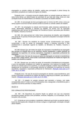 empregador ou contrato coletivo de trabalho, sujeita essa prorrogação à prévia licença da
autoridade competente em matéria de higiene do trabalho.

      Parágrafo único - A duração normal do trabalho efetivo no subsolo poderá ser inferior a 6
(seis) horas diárias, por determinação da autoridade de que trata este artigo, tendo em vista
condições locais de insalubridade e os métodos e processos do trabalho adotado.

     Art. 296 - A remuneração da hora prorrogada será no mínimo de 25% (vinte e cinco por
cento) superior à da hora normal e deverá constar do acordo ou contrato coletivo de trabalho.

     Art. 297 - Ao empregado no subsolo será fornecida, pelas empresas exploradoras de
minas, alimentação adequada à natureza do trabalho, de acordo com as instruções
estabelecidas pelo Serviço de Alimentação da Previdência Social e aprovadas pelo Ministério
do Trabalho, Industria e Comercio.

     Art. 298 - Em cada período de 3 (três) horas consecutivas de trabalho, será obrigatória
uma pausa de 15 (quinze) minutos para repouso, a qual será computada na duração normal de
trabalho efetivo.

     Art. 299 - Quando nos trabalhos de subsolo ocorrer acontecimentos que possam
comprometer a vida ou saúde do empregado, deverá a empresa comunicar o fato
imediatamente à autoridade regional do trabalho, do Ministério do Trabalho, Industria e
Comercio.

     Art. 300. Sempre que, pôr motivo de saúde, for necessária a transferência do empregado
dos serviços no subsolo para os de superfície, fica-lhe assegurado o salário atribuido ao
trabalhador de superfície, em serviço equivalente, respeitada a capacidade profissional do
empregado                                       transferido.
     Parágrafo único. No caso de recusa por parte do empregado em atender à transferência
de que trata o artigo anterior, será ouvida a autoridade competente em matéria de higiene do
trabalho, que decidirá a respeito.

     Art. 300 - Sempre que, por motivo de saúde, for necessária a transferência do empregado,
a juízo da autoridade competente em matéria da segurança e da medicina do trabalho, dos
serviços no subsolo para os de superfície, é a empresa obrigada a realizar essa transferência,
assegurando ao transferido a remuneração atribuída ao trabalhador de superfície em serviço
equivalente, respeitada a capacidade profissional do interessado. (Redação dada pela Lei nº
2.924, de 21.10.1956)

     Parágrafo único - No caso de recusa do empregado em atender a essa transferência, será
ouvida a autoridade competente em matéria de higiene e segurança do trabalho, que decidirá a
respeito. (Redação dada pela Lei nº 2.924, de 21.10.1956)

     Art. 301 - O trabalho no subsolo somente será permitido a homens, com idade
compreendida entre 21 (vinte e um) e 50 (cinqüenta) anos, assegurada a transferência para a
superfície nos termos previstos no artigo anterior.

SEÇÃO XI

DOS JORNALISTAS PROFISSIONAIS

       Art. 302 - Os dispositivos da presente Seção se aplicam aos que nas empresas
jornalísticas prestem serviços como jornalistas, revisores, fotógrafos, ou na ilustração, com as
exceções nela previstas.

    § 1º - Entende-se como jornalista o trabalhador intelectual cuja função se estende desde a
busca de informações até a redação de notícias e artigos e a organização, orientação e direção
desse trabalho.
 