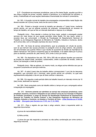 § 2º - Consideram-se empresas jornalísticas, para os fins desta Seção, aquelas que têm a
seu cargo a edição de jornais, revistas, boletins e periódicos, ou a distribuição de noticiário, e,
ainda, a radiodifusão em suas seções destinadas à transmissão de notícias e comentários.

    Art. 303 - A duração normal do trabalho dos empregados compreendidos nesta Seção não
deverá exceder de 5 (cinco) horas, tanto de dia como à noite.

     Art. 304 - Poderá a duração normal do trabalho ser elevada a 7 (sete) horas, mediante
acordo escrito, em que se estipule aumento de ordenado, correspondente ao excesso do
tempo de trabalho, em que se fixe um intervalo destinado a repouso ou a refeição.

      Parágrafo único - Para atender a motivos de força maior, poderá o empregado prestar
serviços por mais tempo do que aquele permitido nesta Seção. Em tais casos, porém o
excesso deve ser comunicado à Divisão de Fiscalização do Departamento Nacional do
Trabalho ou às Delegacias Regionais do Ministério do Trabalho, Industria e Comercio, dentro
de 5 (cinco) dias, com a indicação expressa dos seus motivos.

      Art. 305 - As horas de serviço extraordinário, quer as prestadas em virtude de acordo,
quer as que derivam das causas previstas no parágrafo único do artigo anterior, não poderão
ser remuneradas com quantia inferior à que resulta do quociente da divisão da importância do
salário mensal por 150 (cento e cinqüenta) para os mensalistas, e do salário diário por 5 (cinco)
para os diaristas, acrescido de, pelo menos, 25% (vinte e cinco por cento).

      Art. 306 - Os dispositivos dos arts. 303, 304 e 305 não se aplicam àqueles que exercem
as funções de redator-chefe, secretário, subsecretário, chefe e subchefe de revisão, chefe de
oficina, de ilustração e chefe de portaria.

    Parágrafo único - Não se aplicam, do mesmo modo, os artigos acima referidos aos que se
ocuparem unicamente em serviços externos.

     Art. 307 - A cada 6 (seis) dias de trabalho efetivo corresponderá 1 (um) dia de descanso
obrigatório, que coincidirá com o domingo, salvo acordo escrito em contrário, no qual será
expressamente estipulado o dia em que se deve verificar o descanso.

     Art. 308 - Em seguida a cada período diário de trabalho haverá um intervalo mínimo de 10
(dez) horas, destinado ao repouso.

     Art. 309 - Será computado como de trabalho efetivo o tempo em que o empregado estiver
à disposição do empregador .

      Art. 310 - Somente poderão ser admitidos ao serviço das emrpesas jornalísticas, como
jornalistas, locutores, revisores e fotógrafos os que exibirem prova de sua inscrição no Registro
de Profissão Jornalística, a cargo do Serviço de Identificação Profissional do Departamento
Nacional do Trabalho no Distrito Federal, e das Delegacias Regionais do Ministério do
Trabalho, Indústria e Comércio, no Estados e Território do Acre. (Vide Decreto-Lei nº 8.305,
de 1945) (Revogado pelo Decreto-Lei nº 972, de 17.10.1969)

     Art. 311 - Para o registro de que trata o artigo anterior, deve o requerente exibir os
seguintes documentos:

     a) prova de nacionalidade brasileira;

     b) folha corrida;

    c) prova de que não responde a processo ou não sofreu condenação por crime contra a
segurança nacional;
 
