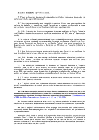 d) carteira de trabalho e previdência social.

      § 1º Aos profissionais devidamente registrados será feita a necessária declaração na
carteira de trabalho e previdência social.

     § 2º Aos novos empregados será concedido o prazo de 60 dias para a apresentação da
carteira de trabalho e previdência social, fazendo-se o registro condicionado a essa
apresentação e expedindo-se um certificado provisório para aquele período.

    Art. 312 - O registro dos diretores-proprietários de jornais será feito, no Distrito Federal e
nos Estados, e independentemente da exigência constante do art. 311, letra "d", da presente
seção.

     § 1º A prova de profissão, apresentada pelo diretor-proprietário juntamente com os demais
documentos exigidos, consistirá em uma certidão, fornecida nos Estados e Território do Acre,
pelas Juntas Comerciais ou Cartórios, e, no Distrito Federal, pela seção competente do
Departamento Nacional de Indústria e Comércio, do Ministério do Trabalho, Indústria e
Comércio.

     § 2º Aos diretores-proprietários regularmente inscritos será fornecido um certificado do
qual deverão constar o livro e a folha em que houver sido feito o registro.

      Art. 313 - Aqueles que, sem carater profissional, exercerem atividades jornalísticas,
visando fins culturais, científicos ou religiosos, poderão promover sua inscrição como
jornalistas, na forma desta seção.

      § 1º As repartições competentes do Ministério do Trabalho, Indústria e Comércio
manterão, para os fins do artigo anterior, um registro especial, anexo ao dos jornalistas
profissionais, nele inscrevendo os que satisfaçam os requisitos das alíneas "a", "b" e "c" do
artigo 311 e apresentem prova do exercício de atividade jornalística não profissional, o que
poderá ser feito por meio de atestado de associação cultural, científica ou religiosa idônea.

     § 2º O pedido de registro será submetido a despacho do ministro que, em cada caso,
apreciará o valor da prova oferecida.

      § 3º O registro de que trata o presente artigo tem carater puramente declaratório e não
implica no reconhecimento de direitos que decorrem do exercício remunerado e profissional do
jornalismo.

      Art. 314. Excetuam-se do disposto no artigo anterior os favores da alínea c do art. 7º do
regulamento aprovado pelo decreto n. 3.590, de 11 de janeiro de 1939, substituida a carteira
profissional pelo certificado de registo concedido pela repartição competente. (Vide Decreto-Lei
nº 926, de 1969) (Revogado pelo Decreto-Lei nº 972, de 17.10.1969)

     Art. 315 - O Governo Federal, de acordo com os governos estaduais, promoverá a criação
de escolas de preparação ao jornalismo, destinadas à formação dos profissionais da imprensa.

     Art. 316 - A empresa jornalística que deixar de pagar pontualmente, e na forma acordada,
os salários devidos a seus empregados, terá suspenso o seu funcionamento, até que se efetue
o pagamento devido.

      Parágrafo único. Para os efeitos do cumprimento deste artigo deverão os prejudicados
reclamar contra a falta de pagamento perante a autoridade competente e, proferida a
condenação, desde que a empresa não a cumpra, ou, em caso de recurso, não deposite o
valor da indenização, a autoridade que proferir a condenação oficiará à autoridade competente,
para a suspensão da circulação do jornal.
 