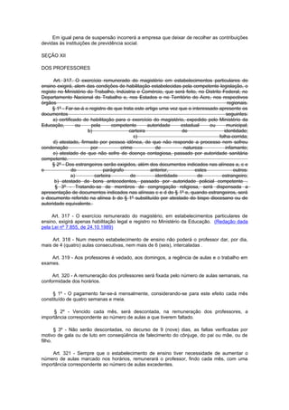 Em igual pena de suspensão incorrerá a empresa que deixar de recolher as contribuições
devidas às instituições de previdência social.

SEÇÃO XII

DOS PROFESSORES

      Art. 317. O exercício remunerado do magistério em estabelecimentos particulares de
ensino exigirá, alem das condições de habilitação estabelecidas pela competente legislação, o
registo no Ministério do Trabalho, Indústria e Comércio, que será feito, no Distrito Federal, no
Departamento Nacional do Trabalho e, nos Estados e no Território do Acre, nos respectivos
órgãos                                                                                   regionais.
     § 1º - Far-se-á o registro de que trata este artigo uma vez que o interessado apresente os
documentos                                                                              seguintes:
      a) certificado de habilitação para o exercício do magistério, expedido pelo Ministério da
Educação,          ou   pela       competente       autoridade    estadual     ou        municipal;
                       b)                  carteira               de                   identidade;
                                             c)                                     folha-corrida;
      d) atestado, firmado por pessoa idônea, de que não responde a processo nem sofreu
condenação              por            crime            de         natureza             infamante;
      e) atestado de que não sofre de doença contagiosa, passado por autoridade sanitária
competente.
     § 2º - Dos estrangeiros serão exigidos, além dos documentos indicados nas alíneas a, c e
e               do             parágrafo             anterior,          estes               outros:
                a)        carteira          de         identidade        de          estrangeiro;
       b) atestado de bons antecedentes, passado por autoridade policial competente .
       § 3º - Tratando-se de membros de congregação religiosa, será dispensada a
apresentação de documentos indicados nas alíneas c e d do § 1º e, quando estrangeiros, será
o documento referido na alínea b do § 1º substituído por atestado do bispo diocesano ou de
autoridade equivalente.

     Art. 317 - O exercício remunerado do magistério, em estabelecimentos particulares de
ensino, exigirá apenas habilitação legal e registro no Ministério da Educação. (Redação dada
pela Lei nº 7.855, de 24.10.1989)

     Art. 318 - Num mesmo estabelecimento de ensino não poderá o professor dar, por dia,
mais de 4 (quatro) aulas consecutivas, nem mais de 6 (seis), intercaladas .

    Art. 319 - Aos professores é vedado, aos domingos, a regência de aulas e o trabalho em
exames.

     Art. 320 - A remuneração dos professores será fixada pelo número de aulas semanais, na
conformidade dos horários.

     § 1º - O pagamento far-se-á mensalmente, considerando-se para este efeito cada mês
constituído de quatro semanas e meia.

     § 2º - Vencido cada mês, será descontada, na remuneração dos professores, a
importância correspondente ao número de aulas a que tiverem faltado.

       § 3º - Não serão descontadas, no decurso de 9 (nove) dias, as faltas verificadas por
motivo de gala ou de luto em conseqüência de falecimento do cônjuge, do pai ou mãe, ou de
filho.

     Art. 321 - Sempre que o estabelecimento de ensino tiver necessidade de aumentar o
número de aulas marcado nos horários, remunerará o professor, findo cada mês, com uma
importância correspondente ao número de aulas excedentes.
 