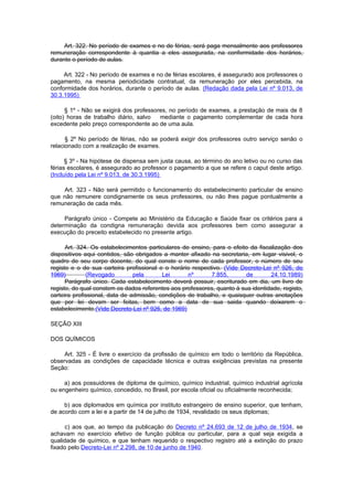 Art. 322. No período de exames e no de férias, será paga mensalmente aos professores
remuneração correspondente à quantia a eles assegurada, na conformidade dos horários,
durante o período de aulas.

     Art. 322 - No período de exames e no de férias escolares, é assegurado aos professores o
pagamento, na mesma periodicidade contratual, da remuneração por eles percebida, na
conformidade dos horários, durante o período de aulas. (Redação dada pela Lei nº 9.013, de
30.3.1995)

      § 1º - Não se exigirá dos professores, no período de exames, a prestação de mais de 8
(oito) horas de trabalho diário, salvo   mediante o pagamento complementar de cada hora
excedente pelo preço correspondente ao de uma aula.

      § 2º No período de férias, não se poderá exigir dos professores outro serviço senão o
relacionado com a realização de exames.

      § 3º - Na hipótese de dispensa sem justa causa, ao término do ano letivo ou no curso das
férias escolares, é assegurado ao professor o pagamento a que se refere o caput deste artigo.
(Incluído pela Lei nº 9.013, de 30.3.1995)

    Art. 323 - Não será permitido o funcionamento do estabelecimento particular de ensino
que não remunere condignamente os seus professores, ou não lhes pague pontualmente a
remuneração de cada mês.

     Parágrafo único - Compete ao Ministério da Educação e Saúde fixar os critérios para a
determinação da condigna remuneração devida aos professores bem como assegurar a
execução do preceito estabelecido no presente artigo.

      Art. 324. Os estabelecimentos particulares de ensino, para o efeito da fiscalização dos
dispositivos aqui contidos, são obrigados a manter afixado na secretaria, em lugar visivel, o
quadro de seu corpo docente, do qual conste o nome de cada professor, o número de seu
registo e o de sua carteira profissional e o horário respectivo. (Vide Decreto-Lei nº 926, de
1969)         (Revogado         pela      Lei      nº       7.855,       de       24.10.1989)
      Parágrafo único. Cada estabelecimento deverá possuir, escriturado em dia, um livro de
registo, do qual constem os dados referentes aos professores, quanto à sua identidade, registo,
carteira profissional, data de admissão, condições de trabalho, e quaisquer outras anotações
que por lei devam ser feitas, bem como a data de sua saida quando deixarem o
estabelecimento.(Vide Decreto-Lei nº 926, de 1969)

SEÇÃO XIII

DOS QUÍMICOS

     Art. 325 - É livre o exercício da profissão de químico em todo o território da República,
observadas as condições de capacidade técnica e outras exigências previstas na presente
Seção:

     a) aos possuidores de diploma de químico, químico industrial, químico industrial agrícola
ou engenheiro químico, concedido, no Brasil, por escola oficial ou oficialmente reconhecida;

     b) aos diplomados em química por instituto estrangeiro de ensino superior, que tenham,
de acordo com a lei e a partir de 14 de julho de 1934, revalidado os seus diplomas;

     c) aos que, ao tempo da publicação do Decreto nº 24.693 de 12 de julho de 1934, se
achavam no exercício efetivo de função pública ou particular, para a qual seja exigida a
qualidade de químico, e que tenham requerido o respectivo registro até a extinção do prazo
fixado pelo Decreto-Lei nº 2.298, de 10 de junho de 1940.
 
