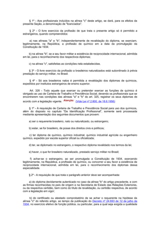 § 1º - Aos profissionais incluídos na alínea "c" deste artigo, se dará, para os efeitos da
presente Seção, a denominação de "licenciados".

     § 2º - O livre exercício da profissão de que trata o presente artigo só é permitido a
estrangeiros, quando compreendidos:

      a) nas alíneas "a" e "b", independentemente de revalidação do diploma, se exerciam,
legitimamente, na República, a profissão de químico em a data da promulgação da
Constituição de 1934;

     b) na alínea "b", se a seu favor militar a existência de reciprocidade internacional, admitida
em lei, para o reconhecimento dos respectivos diplomas;

     c) na alínea "c", satisfeitas as condições nela estabelecidas.

     § 3º - O livre exercício da profissão a brasileiros naturalizados está subordinado à prévia
prestação do serviço militar, no Brasil.

     § 4º - Só aos brasileiros natos é permitida a revalidação dos diplomas de químicos,
expedidos por institutos estrangeiros de ensino superior.

      Art. 326 - Todo aquele que exercer ou pretender exercer as funções de químico é
obrigado ao uso de Carteira de Trabalho e Previdência Social, devendo os profissionais que se
encontrarem nas condições das alíneas "a" e "b" do art. 325, registrar os seus diplomas de
acordo com a legislação vigente.               (Vide Lei nº 2.800, de 18.6.1956)

    § 1º - A requisição de Carteira de Trabalho e Previdência Social para uso dos químicos,
além do disposto no capítulo "Da Identificação Profissional", somente será processada
mediante apresentação dos seguintes documentos que provem:

     a) ser o requerente brasileiro, nato ou naturalizado, ou estrangeiro;

     b) estar, se for brasileiro, de posse dos direitos civis e políticos;

     c) ter diploma de químico, químico industrial, químico industrial agrícola ou engenheiro
químico, expedido por escola superior oficial ou oficializada;

     d) ter, se diplomado no estrangeiro, o respectivo diploma revalidado nos termos da lei;

     e) haver, o que for brasileiro naturalizado, prestado serviço militar no Brasil;

       f) achar-se o estrangeiro, ao ser promulgada a Constituição de 1934, exercendo
legitimamente, na República, a profissão de químico, ou concorrer a seu favor a existência de
reciprocidade internacional, admitida em lei, para o reconhecimento dos diplomas dessa
especialidade.

     § 2º - A requisição de que trata o parágrafo anterior deve ser acompanhada:

      a) do diploma devidamente autenticado no caso da alínea "b" do artigo precedente, e com
as firmas reconhecidas no país de origem e na Secretaria de Estado das Relações Exteriores,
ou da respectiva certidão, bem como do título de revalidação, ou certidão respectiva, de acordo
com a legislação em vigor;

     b) do certificado ou atestado comprobatório de se achar o requerente na hipótese da
alínea "c" do referido artigo, ao tempo da publicação do Decreto nº 24.693 de 12 de julho de
1934, no exercício efetivo de função pública, ou particular, para a qual seja exigida a qualidade
 