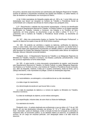 de químico, devendo esses documentos ser autenticados pelo Delegado Regional do Trabalho,
quando se referirem a requerentes moradores nas capitais dos Estados, ou coletor federal, no
caso de residirem os interessados nos municípios do interior;

     c) de 3 (três) exemplares de fotografia exigida pelo art. 329 e de 1 (uma) folha com as
declarações que devem ser lançadas na Carteira de Trabalho e Previdência Social de
conformidade com o disposto nas alíneas do mesmo artigo e seu parágrafo único.

      § 3º - Reconhecida a validade dos documentos apresentados, o Serviço de Identificação
Profissional do Departamento Nacional do Trabalho, no Distrito Federal, ou os órgãos regionais
do Ministério do Trabalho, Industria e Comercio, nos Estados e no Território do Acre,
registrarão, em livros próprios, os documentos a que se refere a alínea "c" do § 1º e,
juntamente com a Carteira de Trabalho e Previdência Social emitida, os devolverão ao
interessado.

      Art. 327 - Além dos emolumentos fixados no Capítulo "Da Identificação Profissional", o
registro do diploma fica sujeito à taxa de Cr$ 30,00 (trinta cruzeiros).

     Art. 328 - Só poderão ser admitidos a registro os diplomas, certificados de diplomas,
cartas e outros títulos, bem como atestados e certificados que estiverem na devida forma e
cujas firmas hajam sido regularmente reconhecidas por tabelião público e, sendo estrangeiros,
pela Secretaria do Estado das Relações Exteriores, companhados estes últimos da respectiva
tradução, feita por intérprete comercial brasileiro.

     Parágrafo único - O Departamento Nacional do Trabalho e as Delegacias Regionais do
Ministério do Trabalho, Industria e Comercio, nos Estados, publicarão, periodicamente, a lista
dos químicos registrados na forma desta Seção.

     Art. 329 - A cada inscrito, e como documento comprobatório do registro, será fornecida
pelo Departamento Nacional do Trabalho, no Distrito Federal, ou pelas Delegacias Regionais,
nos Estados e no Território do Acre, uma Carteira de Trabalho e Previdência Social numerada,
que, além da fotografia, medindo 3 (três) por 4 (quatro) centímetros, tirada de frente, com a
cabeça descoberta, e das impressões do polegar, conterá as declarações seguintes:

     a) o nome por extenso;

     b) a nacionalidade e, se estrangeiro, a circunstância de ser ou não naturalizado;

     c) a data e lugar do nascimento;

     d) a denominação da escola em que houver feito o curso;

     e) a data da expedição do diploma e o número do registro no Ministério do Trabalho,
Industria e Comercio;

     f) a data da revalidação do diploma, se de instituto estrangeiro;

     g) a especificação, inclusive data, de outro título ou títulos de habilitação;

     h) a assinatura do inscrito.

      Parágrafo único - A carteira destinada aos profissionais a que se refere o § 1º do art. 325
deverá, em vez das declarações indicadas nas alíneas "d", "e" e "f" deste artigo, e além do
título - licenciado - posto em destaque, conter a menção do título de nomeação ou admissão e
respectiva data, se funcionário público, ou do atestado relativo ao exercício, na qualidade de
químico, de um cargo em empresa particular, com designação desta e da data inicial do
exercício.
 