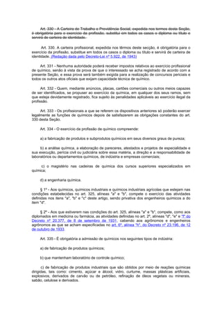 Art. 330 - A Carteira de Trabalho e Previdência Social, expedida nos termos desta Seção,
é obrigatória para o exercício da profissão, substitui em todos os casos o diploma ou título e
servirá de carteira de identidade.

      Art. 330. A carteira profissional, expedida nos têrmos deste secção, é obrigatória para o
exercício da profissão, substitue em todos os casos o diploma ou título e servirá de carteira de
identidade. (Redação dada pelo Decreto-Lei nº 5.922, de 1943)

     Art. 331 - Nenhuma autoridade poderá receber impostos relativos ao exercício profissional
de químico, senão à vista da prova de que o interessado se acha registrado de acordo com a
presente Seção, e essa prova será também exigida para a realização de concursos periciais e
todos os outros atos oficiais que exijam capacidade técnica de químico.

      Art. 332 - Quem, mediante anúncios, placas, cartões comerciais ou outros meios capazes
de ser identificados, se propuser ao exercício da química, em qualquer dos seus ramos, sem
que esteja devidamente registrado, fica sujeito às penalidades aplicáveis ao exercício ilegal da
profissão.

     Art. 333 - Os profissionais a que se referem os dispositivos anteriores só poderão exercer
legalmente as funções de químicos depois de satisfazerem as obrigações constantes do art.
330 desta Seção.

     Art. 334 - O exercício da profissão de químico compreende:

     a) a fabricação de produtos e subprodutos químicos em seus diversos graus de pureza;

     b) a análise química, a elaboração de pareceres, atestados e projetos de especialidade e
sua execução, perícia civil ou judiciária sobre essa matéria, a direção e a responsabilidade de
laboratórios ou departamentos químicos, de indústria e empresas comerciais;

     c) o magistério nas cadeiras de química dos cursos superiores especializados em
química;

     d) a engenharia química.

     § 1º - Aos químicos, químicos industriais e químicos industriais agrícolas que estejam nas
condições estabelecidas no art. 325, alíneas "a" e "b", compete o exercício das atividades
definidas nos itens "a", "b" e "c" deste artigo, sendo privativa dos engenheiros químicos a do
item "d".

     § 2º - Aos que estiverem nas condições do art. 325, alíneas "a" e "b", compete, como aos
diplomados em medicina ou farmácia, as atividades definidas no art. 2º, alíneas "d", "e" e "f" do
Decreto nº 20.377, de 8 de setembro de 1931, cabendo aos agrônomos e engenheiros
agrônomos as que se acham especificadas no art. 6º, alínea "h", do Decreto nº 23.196, de 12
de outubro de 1933.

     Art. 335 - É obrigatória a admissão de químicos nos seguintes tipos de indústria:

     a) de fabricação de produtos químicos;

     b) que mantenham laboratório de controle químico;

      c) de fabricação de produtos industriais que são obtidos por meio de reações químicas
dirigidas, tais como: cimento, açúcar e álcool, vidro, curtume, massas plásticas artificiais,
explosivos, derivados de carvão ou de petróleo, refinação de óleos vegetais ou minerais,
sabão, celulose e derivados.
 