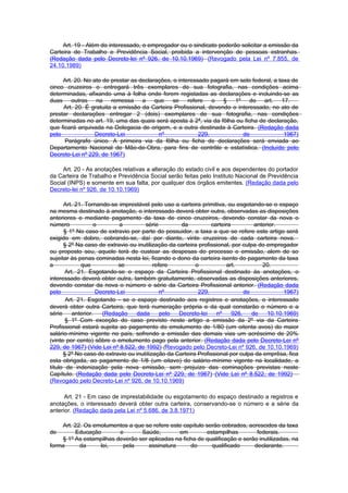 Art. 19 - Além do interessado, o empregador ou o sindicato poderão solicitar a emissão da
Carteira de Trabalho e Previdência Social, proibida a intervenção de pessoas estranhas.
(Redação dada pelo Decreto-lei nº 926, de 10.10.1969) (Revogado pela Lei nº 7.855, de
24.10.1989)

     Art. 20. No ato de prestar as declarações, o interessado pagará em selo federal, a taxa de
cinco cruzeiros o entregará três exemplares de sua fotografia, nas condições acima
determinadas, afixando uma à folha onde forem registadas as declarações e incluindo-se as
duas outras na remessa a que se refere o § 1º do art. 17.
     Art. 20. É gratuita a emissão da Carteira Profissional, devendo o interessado, no ato de
prestar declarações entregar 2 (dois) exemplares de sua fotografia, nas condições
determinadas no art. 19, uma das quais será aposta à 2ª, via da fôlha ou ficha de declaração,
que ficará arquivada na Delegacia de origem, e a outra destinada à Carteira. (Redação dada
pelo              Decreto-Lei             nº              229,           de               1967)
      Parágrafo único. A primeira via da fôlha ou ficha de declarações será enviada ao
Departamento Nacional de Mão-de-Obra, para fins de contrôle e estatística. (Incluído pelo
Decreto-Lei nº 229, de 1967)

     Art. 20 - As anotações relativas a alteração do estado civil e aos dependentes do portador
da Carteira de Trabalho e Previdência Social serão feitas pelo Instituto Nacional de Previdência
Social (INPS) e somente em sua falta, por qualquer dos órgãos emitentes. (Redação dada pelo
Decreto-lei nº 926, de 10.10.1969)

      Art. 21. Tornando-se imprestável pelo uso a carteira primitiva, ou esgotando-se o espaço
na mesma destinado à anotação, o interessado deverá obter outra, observadas as disposições
anteriores e mediante pagamento da taxa de cinco cruzeiros, devendo constar da nova o
número             o         a        série         da           carteira          anterior.
      § 1º No caso de extravio por parte do possuidor, a taxa a que se refere este artigo será
exigido em dobro, cobrando-se, daí por diante, vinte cruzeiros de cada carteira nova.
      § 2º Na caso de extravio ou inutilização da carteira profissional, por culpa do empregador
ou proposto seu, aquele terá de custear as despesas do processo e emissão, alem de so
sujeitar às penas cominadas nesta lei, ficando o dono da carteira isento do pagamento da taxa
a            que            se            refere          o            art.           20.
       Art. 21. Esgotando-se o espaço da Carteira Profissional destinado às anotações, o
interessado deverá obter outra, também gratuitamente, observadas as disposições anteriores,
devendo constar da nova o número e série da Carteira Profissional anterior. (Redação dada
pelo                Decreto-Lei              nº            229,                de             1967)
       Art. 21. Esgotando - se o espaço destinado aos registros e anotações, o interessado
deverá obter outra Carteira, que terá numeração própria e da qual constarão o número e a
série     anterior.   (Redação    dada       pelo  Decreto-lei     nº     926,    de    10.10.1969)
       § 1º Com exceção do caso previsto neste artigo a emissão da 2º via da Carteira
Profissional estará sujeita ao pagamento do emolumento de 1/80 (um oitenta avos) do maior
salário-mínimo vigente no país, sofrendo a emissão das demais vias um acréscimo de 20%
(vinte por cento) sôbre o emolumento pago pela anterior. (Redação dada pelo Decreto-Lei nº
229, de 1967) (Vide Lei nº 8.522, de 1992) (Revogado pelo Decreto-Lei nº 926, de 10.10.1969)
      § 2º No caso de extravio ou inutiIização da Carteira Profissional por culpa da emprêsa, fica
esta obrigada, ao pagamento de 1/8 (um oitavo) do salário-mínimo vigente na localidade, a
título de indenização pela nova emissão, sem prejuízo das cominações previstas neste
CapítuIo. (Redação dada pelo Decreto-Lei nº 229, de 1967) (Vide Lei nº 8.522, de 1992)
(Revogado pelo Decreto-Lei nº 926, de 10.10.1969)

      Art. 21 - Em caso de imprestabilidade ou esgotamento do espaço destinado a registros e
anotações, o interessado deverá obter outra carteira, conservando-se o número e a série da
anterior. (Redação dada pela Lei nº 5.686, de 3.8.1971)

    Art. 22. Os emolumentos a que se refere este capítulo serão cobrados, acrescidos da taxa
de       Educação        e       Saúde,        em         estampilhas         federais.
    § 1º As estampilhas deverão ser aplicadas na ficha de qualificação e serão inutilizadas, na
forma      da     lei,    pela      assinatura      do      qualificado      declarante.
 