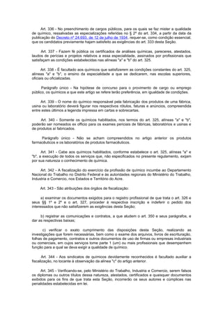 Art. 336 - No preenchimento de cargos públicos, para os quais se faz mister a qualidade
de químico, ressalvadas as especializações referidas no § 2º do art. 334, a partir da data da
publicação do Decreto nº 24.693, de 12 de julho de 1934, requer-se, como condição essencial,
que os candidatos previamente hajam satisfeito as exigências do art. 333 desta Seção.

      Art. 337 - Fazem fé pública os certificados de análises químicas, pareceres, atestados,
laudos de perícias e projetos relativos a essa especialidade, assinados por profissionais que
satisfaçam as condições estabelecidas nas alíneas "a" e "b" do art. 325.

      Art. 338 - É facultado aos químicos que satisfizerem as condições constantes do art. 325,
alíneas "a" e "b", o ensino da especialidade a que se dedicarem, nas escolas superiores,
oficiais ou oficializadas.

      Parágrafo único - Na hipótese de concurso para o provimento de cargo ou emprego
público, os químicos a que este artigo se refere terão preferência, em igualdade de condições.

     Art. 339 - O nome do químico responsável pela fabricação dos produtos de uma fábrica,
usina ou laboratório deverá figurar nos respectivos rótulos, faturas e anúncios, compreendida
entre estes últimos a legenda impressa em cartas e sobrecartas.

     Art. 340 - Somente os químicos habilitados, nos termos do art. 325, alíneas "a" e "b",
poderão ser nomeados ex officio para os exames periciais de fábricas, laboratórios e usinas e
de produtos aí fabricados.

     Parágrafo único - Não se acham compreendidos no artigo anterior os produtos
farmacêuticos e os laboratórios de produtos farmacêuticos.

      Art. 341 - Cabe aos químicos habilitados, conforme estabelece o art. 325, alíneas "a" e
"b", a execução de todos os serviços que, não especificados no presente regulamento, exijam
por sua natureza o conhecimento de química.

     Art. 342 - A fiscalização do exercício da profissão de químico incumbe ao Departamento
Nacional do Trabalho no Distrito Federal e às autoridades regionais do Ministério do Trabalho,
Industria e Comercio, nos Estados e Território do Acre.

     Art. 343 - São atribuições dos órgãos de fiscalização:

      a) examinar os documentos exigidos para o registro profissional de que trata o art. 326 e
seus §§ 1º e 2º e o art. 327, proceder à respectiva inscrição e indeferir o pedido dos
interessados que não satisfizerem as exigências desta Seção;

     b) registrar as comunicações e contratos, a que aludem o art. 350 e seus parágrafos, e
dar as respectivas baixas;

       c) verificar o exato cumprimento das disposições desta Seção, realizando as
investigações que forem necessárias, bem como o exame dos arquivos, livros de escrituração,
folhas de pagamento, contratos e outros documentos de uso de firmas ou empresas industriais
ou comerciais, em cujos serviços tome parte 1 (um) ou mais profissionais que desempenhem
função para a qual se deva exigir a qualidade de químico.

       Art. 344 - Aos sindicatos de químicos devidamente reconhecidos é facultado auxiliar a
fiscalização, no tocante à observação da alínea "c" do artigo anterior.

     Art. 345 - Verificando-se, pelo Ministério do Trabalho, Industria e Comercio, serem falsos
os diplomas ou outros títulos dessa natureza, atestados, certificados e quaisquer documentos
exibidos para os fins de que trata esta Seção, incorrerão os seus autores e cúmplices nas
penalidades estabelecidas em lei.
 