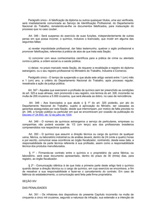 Parágrafo único - A falsificação de diploma ou outros quaisquer títulos, uma vez verificada,
será imediatamente comunicada ao Serviço de Identificação Profissional, do Departamento
Nacional do Trabalho, remetendo-se-lhe os documentos falsificados, para instauração do
processo que no caso couber.

     Art. 346 - Será suspenso do exercício de suas funções, independentemente de outras
penas em que possa incorrer, o químico, inclusive o licenciado, que incidir em alguma das
seguintes faltas:

    a) revelar improbidade profissional, dar falso testemunho, quebrar o sigilo profissional e
promover falsificações, referentes à prática de atos de que trata esta Seção;

     b) concorrer com seus conhecimentos científicos para a prática de crime ou atentado
contra a pátria, a ordem social ou a saúde pública;

     c) deixar, no prazo marcado nesta Seção, de requerer a revalidação e registro do diploma
estrangeiro, ou o seu registro profissional no Ministério do Trabalho, Industria e Comercio.

     Parágrafo único - O tempo de suspensão a que alude este artigo variará entre 1 (um) mês
e 1 (um) ano, a critério do Departamento Nacional do Trabalho, após processo regular,
ressalvada a ação da justiça pública.

     Art. 347 - Aqueles que exercerem a profissão de químico sem ter preenchido as condições
do art. 325 e suas alíneas, nem promovido o seu registro, nos termos do art. 326, incorrerão na
multa de 200 cruzeiros a 5.000 cruzeiros, que será elevada ao dobro, no caso de reincidência.

      Art. 348 - Aos licenciados a que alude o § 1º do art. 325 poderão, por ato do
Departamento Nacional do Trabalho, sujeito à aprovação do Ministro, ser cassadas as
garantias asseguradas por esta Seção, desde que interrompam, por motivo de falta prevista no
art. 346, a função pública ou particular em que se encontravam por ocasião da publicação do
Decreto nº 24.693, de 12 de julho de 1934.

    Art. 349 - O número de químicos estrangeiros a serviço de particulares, empresas ou
companhias não poderá exceder de 1/3 (um terço) aos dos profissionais brasileiros
compreendidos nos respectivos quadros.

      Art. 350 - O químico que assumir a direção técnica ou cargo de químico de qualquer
usina, fábrica, ou laboratório indústrial ou de análise deverá, dentro de 24 (vinte e quatro) horas
e por escrito, comunicar essa ocorrência ao órgão fiscalizador, contraindo, desde essa data, a
responsabilidade da parte técnica referente à sua profissão, assim como a responsabilidade
técnica dos produtos manufaturados.

      § 1º - Firmando-se contrato entre o químico e o proprietário da usina fábrica, ou
laboratório, será esse documento apresentado, dentro do prazo de 30 (trinta) dias, para
registro, ao órgão fiscalizador.

     § 2º - Comunicação idêntica à de que trata a primeira parte deste artigo fará o químico
quando deixar a direção técnica ou o cargo de químico, em cujo exercício se encontrava, a fim
de ressalvar a sua responsabilidade e fazer-se o cancelamento do contrato. Em caso de
falência do estabelecimento, a comunicação será feita pela firma proprietária.

SEÇÃO XIV

DAS PENALIDADES

     Art. 351 - Os infratores dos dispositivos do presente Capítulo incorrerão na multa de
cinquenta a cinco mil cruzeiros, segundo a natureza da infração, sua extensão e a intenção de
 