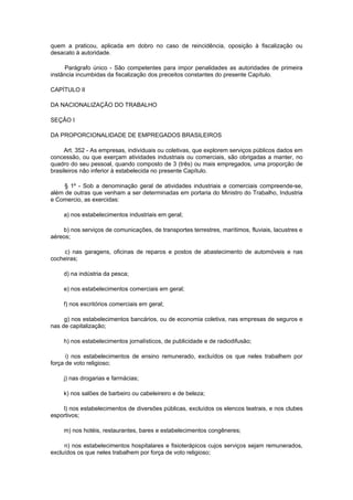 quem a praticou, aplicada em dobro no caso de reincidência, oposição à fiscalização ou
desacato à autoridade.

     Parágrafo único - São competentes para impor penalidades as autoridades de primeira
instância incumbidas da fiscalização dos preceitos constantes do presente Capítulo.

CAPÍTULO II

DA NACIONALIZAÇÃO DO TRABALHO

SEÇÃO I

DA PROPORCIONALIDADE DE EMPREGADOS BRASILEIROS

     Art. 352 - As empresas, individuais ou coletivas, que explorem serviços públicos dados em
concessão, ou que exerçam atividades industriais ou comerciais, são obrigadas a manter, no
quadro do seu pessoal, quando composto de 3 (três) ou mais empregados, uma proporção de
brasileiros não inferior à estabelecida no presente Capítulo.

     § 1º - Sob a denominação geral de atividades industriais e comerciais compreende-se,
além de outras que venham a ser determinadas em portaria do Ministro do Trabalho, Industria
e Comercio, as exercidas:

     a) nos estabelecimentos industriais em geral;

    b) nos serviços de comunicações, de transportes terrestres, marítimos, fluviais, lacustres e
aéreos;

     c) nas garagens, oficinas de reparos e postos de abastecimento de automóveis e nas
cocheiras;

     d) na indústria da pesca;

     e) nos estabelecimentos comerciais em geral;

     f) nos escritórios comerciais em geral;

     g) nos estabelecimentos bancários, ou de economia coletiva, nas empresas de seguros e
nas de capitalização;

     h) nos estabelecimentos jornalísticos, de publicidade e de radiodifusão;

      i) nos estabelecimentos de ensino remunerado, excluídos os que neles trabalhem por
força de voto religioso;

     j) nas drogarias e farmácias;

     k) nos salões de barbeiro ou cabeleireiro e de beleza;

    l) nos estabelecimentos de diversões públicas, excluídos os elencos teatrais, e nos clubes
esportivos;

     m) nos hotéis, restaurantes, bares e estabelecimentos congêneres;

     n) nos estabelecimentos hospitalares e fisioterápicos cujos serviços sejam remunerados,
excluídos os que neles trabalhem por força de voto religioso;
 