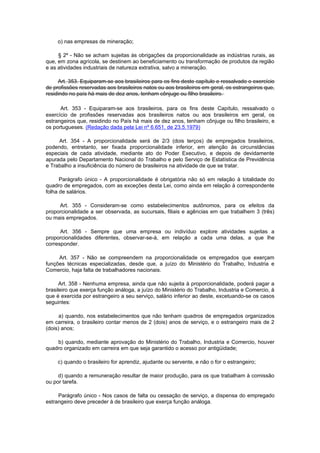 o) nas empresas de mineração;

     § 2º - Não se acham sujeitas às obrigações da proporcionalidade as indústrias rurais, as
que, em zona agrícola, se destinem ao beneficiamento ou transformação de produtos da região
e as atividades industriais de natureza extrativa, salvo a mineração.

     Art. 353. Equiparam-se aos brasiIeiros para os fins deste capítulo e ressalvado o exercício
de profissões reservadas aos brasileiros natos ou aos brasileiros em geral, os estrangeiros que,
residindo no país há mais de dez anos, tenham cônjuge ou filho brasileiro.

      Art. 353 - Equiparam-se aos brasileiros, para os fins deste Capítulo, ressalvado o
exercício de profissões reservadas aos brasileiros natos ou aos brasileiros em geral, os
estrangeiros que, residindo no País há mais de dez anos, tenham cônjuge ou filho brasileiro, e
os portugueses. (Redação dada pela Lei nº 6.651, de 23.5.1979)

     Art. 354 - A proporcionalidade será de 2/3 (dois terços) de empregados brasileiros,
podendo, entretanto, ser fixada proporcionalidade inferior, em atenção às circunstâncias
especiais de cada atividade, mediante ato do Poder Executivo, e depois de devidamente
apurada pelo Departamento Nacional do Trabalho e pelo Serviço de Estatística de Previdência
e Trabalho a insuficiência do número de brasileiros na atividade de que se tratar.

      Parágrafo único - A proporcionalidade é obrigatória não só em relação à totalidade do
quadro de empregados, com as exceções desta Lei, como ainda em relação à correspondente
folha de salários.

     Art. 355 - Consideram-se como estabelecimentos autônomos, para os efeitos da
proporcionalidade a ser observada, as sucursais, filiais e agências em que trabalhem 3 (três)
ou mais empregados.

      Art. 356 - Sempre que uma empresa ou indivíduo explore atividades sujeitas a
proporcionalidades diferentes, observar-se-á, em relação a cada uma delas, a que lhe
corresponder.

     Art. 357 - Não se compreendem na proporcionalidade os empregados que exerçam
funções técnicas especializadas, desde que, a juízo do Ministério do Trabalho, Industria e
Comercio, haja falta de trabalhadores nacionais.

      Art. 358 - Nenhuma empresa, ainda que não sujeita à proporcionalidade, poderá pagar a
brasileiro que exerça função análoga, a juízo do Ministério do Trabalho, Industria e Comercio, à
que é exercida por estrangeiro a seu serviço, salário inferior ao deste, excetuando-se os casos
seguintes:

      a) quando, nos estabelecimentos que não tenham quadros de empregados organizados
em carreira, o brasileiro contar menos de 2 (dois) anos de serviço, e o estrangeiro mais de 2
(dois) anos;

    b) quando, mediante aprovação do Ministério do Trabalho, Industria e Comercio, houver
quadro organizado em carreira em que seja garantido o acesso por antigüidade;

     c) quando o brasileiro for aprendiz, ajudante ou servente, e não o for o estrangeiro;

     d) quando a remuneração resultar de maior produção, para os que trabalham à comissão
ou por tarefa.

     Parágrafo único - Nos casos de falta ou cessação de serviço, a dispensa do empregado
estrangeiro deve preceder à de brasileiro que exerça função análoga.
 