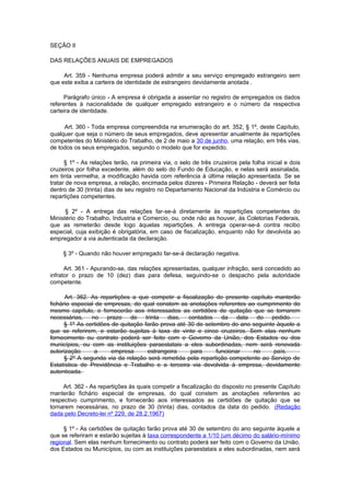 SEÇÃO II

DAS RELAÇÕES ANUAIS DE EMPREGADOS

     Art. 359 - Nenhuma empresa poderá admitir a seu serviço empregado estrangeiro sem
que este exiba a carteira de identidade de estrangeiro devidamente anotada .

     Parágrafo único - A empresa é obrigada a assentar no registro de empregados os dados
referentes à nacionalidade de qualquer empregado estrangeiro e o número da respectiva
carteira de identidade.

     Art. 360 - Toda empresa compreendida na enumeração do art. 352, § 1º, deste Capítulo,
qualquer que seja o número de seus empregados, deve apresentar anualmente às repartições
competentes do Ministério do Trabalho, de 2 de maio a 30 de junho, uma relação, em três vias,
de todos os seus empregados, segundo o modelo que for expedido.

      § 1º - As relações terão, na primeira via, o selo de três cruzeiros pela folha inicial e dois
cruzeiros por folha excedente, além do selo do Fundo de Educação, e nelas será assinalada,
em tinta vermelha, a modificação havida com referência à última relação apresentada. Se se
tratar de nova empresa, a relação, encimada pelos dizeres - Primeira Relação - deverá ser feita
dentro de 30 (trinta) dias de seu registro no Departamento Nacional da Indústria e Comércio ou
repartições competentes.

      § 2º - A entrega das relações far-se-á diretamente às repartições competentes do
Ministério do Trabalho, Industria e Comercio, ou, onde não as houver, às Coletorias Federais,
que as remeterão desde logo àquelas repartições. A entrega operar-se-á contra recibo
especial, cuja exibição é obrigatória, em caso de fiscalização, enquanto não for devolvida ao
empregador a via autenticada da declaração.

     § 3º - Quando não houver empregado far-se-á declaração negativa.

      Art. 361 - Apurando-se, das relações apresentadas, qualquer infração, será concedido ao
infrator o prazo de 10 (dez) dias para defesa, seguindo-se o despacho pela autoridade
competente.

      Art. 362. As repartições a que competir a fiscalização do presente capítulo manterão
fichário especial de empresas, do qual constem as anotações referentes ao cumprimento do
mesmo capítulo, e fornecerão aos interessados as certidões de quitação que se tornarem
necessárias, no prazo de trinta dias, contados da data do pedido.
      § 1º As certidões de quitação farão prova até 30 de setembro do ano seguinte àquele a
que se referirem, e estarão sujeitas à taxa de vinte e cinco cruzeiros. Sem elas nenhum
fornecimento ou contrato poderá ser feito com o Governo da União, dos Estados ou dos
municípios, ou com as instituições paraestatais a eles subordinadas, nem será renovada
autorização      a      empresa      estrangeira     para     funcionar   no      país.
      § 2º A segunda via da relação será remetida pela repartição competente ao Serviço de
Estatística de Previdência e Trabalho e a terceira via devolvida à empresa, devidamente
autenticada.

     Art. 362 - As repartições às quais competir a fiscalização do disposto no presente Capítulo
manterão fichário especial de empresas, do qual constem as anotações referentes ao
respectivo cumprimento, e fornecerão aos interessados as certidões de quitação que se
tornarem necessárias, no prazo de 30 (trinta) dias, contados da data do pedido. (Redação
dada pelo Decreto-lei nº 229, de 28.2.1967)

     § 1º - As certidões de quitação farão prova até 30 de setembro do ano seguinte àquele a
que se referiram e estarão sujeitas à taxa correspondente a 1/10 (um décimo do salário-mínimo
regional. Sem elas nenhum fornecimento ou contrato poderá ser feito com o Governo da União,
dos Estados ou Municípios, ou com as instituições paraestatais a eles subordinadas, nem será
 