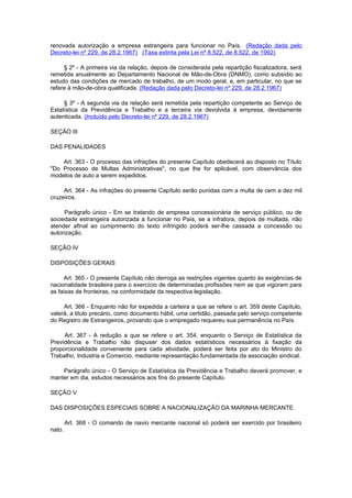 renovada autorização a empresa estrangeira para funcionar no País. (Redação dada pelo
Decreto-lei nº 229, de 28.2.1967) (Taxa extinta pela Lei nº 8.522, de 8.522, de 1992)

     § 2º - A primeira via da relação, depois de considerada pela repartição fiscalizadora, será
remetida anualmente ao Departamento Nacional de Mão-de-Obra (DNMO), como subsídio ao
estudo das condições de mercado de trabalho, de um modo geral, e, em particular, no que se
refere à mão-de-obra qualificada. (Redação dada pelo Decreto-lei nº 229, de 28.2.1967)

     § 3º - A segunda via da relação será remetida pela repartição competente ao Serviço de
Estatística da Previdência e Trabalho e a terceira via devolvida à empresa, devidamente
autenticada. (Incluído pelo Decreto-lei nº 229, de 28.2.1967)

SEÇÃO III

DAS PENALIDADES

    Art. 363 - O processo das infrações do presente Capítulo obedecerá ao disposto no Título
"Do Processo de Multas Administrativas", no que lhe for aplicável, com observância dos
modelos de auto a serem expedidos.

     Art. 364 - As infrações do presente Capítulo serão punidas com a multa de cem a dez mil
cruzeiros.

     Parágrafo único - Em se tratando de empresa concessionária de serviço público, ou de
sociedade estrangeira autorizada a funcionar no País, se a infratora, depois de multada, não
atender afinal ao cumprimento do texto infringido poderá ser-lhe cassada a concessão ou
autorização.

SEÇÃO IV

DISPOSIÇÕES GERAIS

     Art. 365 - O presente Capítulo não derroga as restrições vigentes quanto às exigências de
nacionalidade brasileira para o exercício de determinadas profissões nem as que vigoram para
as faixas de fronteiras, na conformidade da respectiva legislação.

     Art. 366 - Enquanto não for expedida a carteira a que se refere o art. 359 deste Capítulo,
valerá, a titulo precário, como documento hábil, uma certidão, passada pelo serviço competente
do Registro de Estrangeiros, provando que o empregado requereu sua permanência no País.

     Art. 367 - A redução a que se refere o art. 354, enquanto o Serviço de Estatística da
Previdência e Trabalho não dispuser dos dados estatísticos necessários à fixação da
proporcionalidade conveniente para cada atividade, poderá ser feita por ato do Ministro do
Trabalho, Industria e Comercio, mediante representação fundamentada da associação sindical.

    Parágrafo único - O Serviço de Estatística da Previdência e Trabalho deverá promover, e
manter em dia, estudos necessários aos fins do presente Capítulo.

SEÇÃO V

DAS DISPOSIÇÕES ESPECIAIS SOBRE A NACIONALIZAÇÃO DA MARINHA MERCANTE

        Art. 368 - O comando de navio mercante nacional só poderá ser exercido por brasileiro
nato.
 