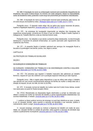Art. 369. A tripulação de navio ou embarcação nacional será constituída integralmente de
brasileiros, dos quais 2 (dois) terços, no mínimo, em cada categoria, classe ou especialidade,
serão de brasileiros natos, podendo o outro terço ser preenchido por brasileiros naturalizados.

      Art. 369 - A tripulação de navio ou embarcação nacional será constituída, pelo menos, de
2/3 (dois terços) de brasileiros natos. (Redação dada pela Lei nº 5.683, de 21.7.1971)

      Parágrafo único - O disposto neste artigo não se aplica aos navios nacionais de pesca,
sujeitos a legislação específica. (Incluído pela Lei nº 5.683, de 21.7.1971)

     Art. 370 - As empresas de navegação organizarão as relações dos tripulantes das
respectivas embarcações, enviando-as no prazo a que se refere a Seção Il deste Capítulo à
Delegacia do Trabalho Marítimo onde as mesmas tiverem sede.

     Parágrafo único - As relações a que alude o presente artigo obedecerão, na discriminação
hierárquica e funcional do pessoal embarcadiço, ao quadro aprovado pelo regulamento das
Capitanias dos Portos.

     Art. 371 - A presente Seção é também aplicável aos serviços de navegação fluvial e
lacustre e à praticagem nas barras, portos, rios, lagos e canais.

CAPÍTULO III

DA PROTEÇÃO DO TRABALHO DA MULHER

SEÇÃO I

DA DURAÇÃO E CONDIÇÕES DE TRABALHO

DA DURAÇÃO, CONDIÇÕES DO TRABALHO E DA DISCRIMINÇÃO CONTRA A MULHERr
(Redação dada pela Lei nº 9.799, de 26.5.1999)

     Art. 372 - Os preceitos que regulam o trabalho masculino são aplicáveis ao trabalho
feminino, naquilo em que não colidirem com a proteção especial instituída por este Capítulo.

     Parágrafo único - Não é regido pelos dispositivos a que se refere este artigo o trabalho
nas oficinas em que sirvam exclusivamente pessoas da família da mulher e esteja esta sob a
direção do esposo, do pai, da mãe, do tutor ou do filho.

     Art. 373 - A duração normal de trabalho da mulher será de 8 (oito) horas diárias, exceto
nos casos para os quais for fixada duração inferior.

     Art. 373-A. Ressalvadas as disposições legais destinadas a corrigir as distorções que
afetam o acesso da mulher ao mercado de trabalho e certas especificidades estabelecidas nos
acordos trabalhistas, é vedado: (Incluído pela Lei nº 9.799, de 26.5.1999)

     I - publicar ou fazer publicar anúncio de emprego no qual haja referência ao sexo, à idade,
à cor ou situação familiar, salvo quando a natureza da atividade a ser exercida, pública e
notoriamente, assim o exigir; (Incluído pela Lei nº 9.799, de 26.5.1999)

      II - recusar emprego, promoção ou motivar a dispensa do trabalho em razão de sexo,
idade, cor, situação familiar ou estado de gravidez, salvo quando a natureza da atividade seja
notória e publicamente incompatível; (Incluído pela Lei nº 9.799, de 26.5.1999)
 