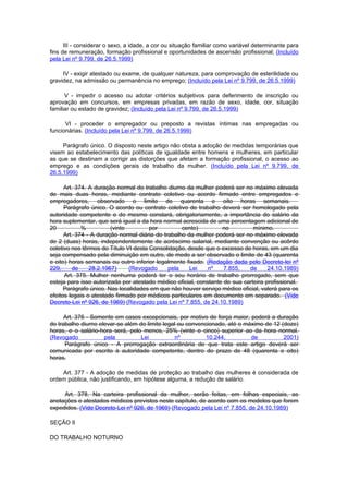 III - considerar o sexo, a idade, a cor ou situação familiar como variável determinante para
fins de remuneração, formação profissional e oportunidades de ascensão profissional; (Incluído
pela Lei nº 9.799, de 26.5.1999)

     IV - exigir atestado ou exame, de qualquer natureza, para comprovação de esterilidade ou
gravidez, na admissão ou permanência no emprego; (Incluído pela Lei nº 9.799, de 26.5.1999)

      V - impedir o acesso ou adotar critérios subjetivos para deferimento de inscrição ou
aprovação em concursos, em empresas privadas, em razão de sexo, idade, cor, situação
familiar ou estado de gravidez; (Incluído pela Lei nº 9.799, de 26.5.1999)

      VI - proceder o empregador ou preposto a revistas íntimas nas empregadas ou
funcionárias. (Incluído pela Lei nº 9.799, de 26.5.1999)

     Parágrafo único. O disposto neste artigo não obsta a adoção de medidas temporárias que
visem ao estabelecimento das políticas de igualdade entre homens e mulheres, em particular
as que se destinam a corrigir as distorções que afetam a formação profissional, o acesso ao
emprego e as condições gerais de trabalho da mulher. (Incluído pela Lei nº 9.799, de
26.5.1999)

      Art. 374. A duração normal do trabalho diurno da mulher poderá ser no máximo elevada
de mais duas horas, mediante contrato coletivo ou acordo firmado entre empregados e
empregadores, observado o limite de quarenta e oito horas semanais.
      Parágrafo único. O acordo ou contrato coletivo de trabalho deverá ser homologado pela
autoridade competente e do mesmo constará, obrigatoriamente, a importância do salário da
hora suplementar, que será igual a da hora normal acrescida de uma percentagem adicional de
20           %          (vinte         por         cento)         no          mínimo.
      Art. 374 - A duração normal diária do trabalho da mulher poderá ser no máximo elevada
de 2 (duas) horas, independentemente de acréscimo salarial, mediante convenção ou acôrdo
coletivo nos têrmos do Título VI desta Consolidação, desde que o excesso de horas, em um dia
seja compensado pela diminuição em outro, de medo a ser observado o limite de 43 (quarenta
e oito) horas semanais ou outro inferior legalmente fixado. (Redação dada pelo Decreto-lei nº
229,      de    28.2.1967)     (Revogado      pela    Lei    nº    7.855,   de      24.10.1989)
      Art. 375. Mulher nenhuma poderá ter o seu horário de trabalho prorrogado, sem que
esteja para isso autorizada por atestado médico oficial, constante de sua carteira profissional.
      Parágrafo único. Nas localidades em que não houver serviço médico oficial, valerá para os
efeitos legais o atestado firmado por médicos particulares em documento em separado. (Vide
Decreto-Lei nº 926, de 1969) (Revogado pela Lei nº 7.855, de 24.10.1989)

      Art. 376 - Somente em casos excepcionais, por motivo de força maior, poderá a duração
do trabalho diurno elevar-se além do limite legal ou convencionado, até o máximo de 12 (doze)
horas, e o salário-hora será, pelo menos, 25% (vinte e cinco) superior ao da hora normal.
(Revogado            pela          Lei           nº         10.244,         de          2001)
      Parágrafo único - A prorrogação extraordinária de que trata este artigo deverá ser
comunicada por escrito à autoridade competente, dentro do prazo de 48 (quarenta e oito)
horas.

    Art. 377 - A adoção de medidas de proteção ao trabalho das mulheres é considerada de
ordem pública, não justificando, em hipótese alguma, a redução de salário.

     Art. 378. Na carteira profissional da mulher, serão feitas, em folhas especiais, as
anotações e atestados médicos previstos neste capítulo, de acordo com os modelos que forem
expedidos. (Vide Decreto-Lei nº 926, de 1969) (Revogado pela Lei nº 7.855, de 24.10.1989)

SEÇÃO II

DO TRABALHO NOTURNO
 