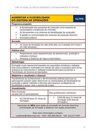 LEAN SI X S I GMA , GES TÃO DE O PERA ÇÕ ES E D ES ENV O LV I MENT O D E PESS OA S
CLT VALUEBASED SERVICES LDA © 2017/18 9
AUMENTAR A FLEXIBILIDADE
DO SISTEMA DE OPERAÇÕES
CLTFO
Programa proposto
A flexibilização dos processos de produção como resposta às
necessidades e exigências do mercado;
As ferramentas e os sistemas de flexibilização da produção;
A gestão e a sincronização dos sistemas de produção flexíveis;
Exemplos práticos.
Duração
21 horas de formação em sala (três dias, ou 6 sessões em 6 dias e
em três semanas).
Público-alvo
Responsáveis pelos departamentos de planeamento, produção e
métodos e tempos
Diretores e Gestores de Topo e Intermédios
Metodologia
Formação muito operacional baseada em exposições temáticas e debates.
Exercícios práticos e ilustração com estudo de casos e exemplos para tornar
acessível os instrumentos e métodos fundamentais para Aumentar a
Flexibilidade do Sistema de Operações.
Objetivos e resultados a alcançar
Transferência de conhecimento e de ferramentas práticas para que os
participantes possam saber determinar as necessidades de flexibilidade da
produção e aplicar métodos e técnicas para alcançar os Objetivos de
flexibilidade e prazo, com o mínimo de custos.
Investimento
Para empresas
(grupos até 12 participantes)
Para profissionais individuais
€2,750.00 para 21 horas de
formação;
€350.00 para 21 horas de
formação (três dias de
formação);
Descontos de 30% para ações de formação em formato blearning
(combinação da formação à distância com ações presenciais).
Para mais informações contacte:
customer@cltservices.net - Telm. 936.000.081/8 Telf. 223.277.835
 