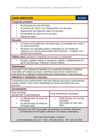 LEAN SI X S I GMA , GES TÃO DE O PERA ÇÕ ES E D ES ENV O LV I MENT O D E PESS OA S
CLT VALUEBASED SERVICES LDA © 2017/18 11
LEAN SERVICES CLTLS
Programa proposto
Os princípios do Lean Services;
O conceito de “valor” e os “desperdícios” em serviços;
Mapeamento da cadeia de valor em serviços;
Ferramentas de melhoria em serviços;
Estudo de casos.
Duração
14 horas de formação em sala (dois dias, ou 4 sessões em 4 dias e
em duas semanas);
28 horas com aplicação prática (realização de um projeto de
melhoria num serviço selecionado pela empresa) – a realizar num
período de 4 semanas.
Público-alvo (aplicável a empresas de serviços ou industriais)
Direção, quadros médios e superiores, chefias e colaboradores em
geral, dos Serviços, Indústria e Sector Público.
Metodologia
Formação muito operacional baseada em exposições temáticas e debates,
ilustração com estudo de casos e exemplos para tornar acessíveis os
instrumentos e métodos fundamentais para implementar o Lean Services.
Objetivos e resultados a alcançar
Transferência de conhecimento e de boas práticas para que os participantes
possam adotar o lean como metodologia de desenvolvimento dos seus
serviços.
Investimento
Para empresas
(grupos até 12 participantes)
Para profissionais individuais
€1,500.00 para 14 horas de
formação;
€2,500.00 para 28 horas de
formação-ação.
€250.00 para 14 horas de
formação
(formação em sala, dois
dias).
Descontos de 30% para ações de formação em formato blearning
(combinação da formação à distância com ações presenciais).
Para mais informações contacte:
customer@cltservices.net - Telm. 936.000.081/8 Telf. 223.277.835
 