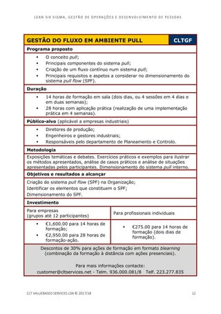 LEAN SI X S I GMA , GES TÃO DE O PERA ÇÕ ES E D ES ENV O LV I MENT O D E PESS OA S
CLT VALUEBASED SERVICES LDA © 2017/18 12
GESTÃO DO FLUXO EM AMBIENTE PULL CLTGF
Programa proposto
O conceito pull;
Principais componentes do sistema pull;
Criação de um fluxo contínuo num sistema pull;
Principais requisitos e aspetos a considerar no dimensionamento do
sistema pull flow (SPF).
Duração
14 horas de formação em sala (dois dias, ou 4 sessões em 4 dias e
em duas semanas);
28 horas com aplicação prática (realização de uma implementação
prática em 4 semanas).
Público-alvo (aplicável a empresas industriais)
Diretores de produção;
Engenheiros e gestores industriais;
Responsáveis pelo departamento de Planeamento e Controlo.
Metodologia
Exposições temáticas e debates. Exercícios práticos e exemplos para ilustrar
os métodos apresentados, análise de casos práticos e análise de situações
apresentadas pelos participantes. Dimensionamento do sistema pull interno.
Objetivos e resultados a alcançar
Criação do sistema pull flow (SPF) na Organização;
Identificar os elementos que constituem o SPF;
Dimensionamento do SPF.
Investimento
Para empresas
(grupos até 12 participantes)
Para profissionais individuais
€1,600.00 para 14 horas de
formação;
€2,950.00 para 28 horas de
formação-ação.
€275.00 para 14 horas de
formação (dois dias de
formação).
Descontos de 30% para ações de formação em formato blearning
(combinação da formação à distância com ações presenciais).
Para mais informações contacte:
customer@cltservices.net - Telm. 936.000.081/8 Telf. 223.277.835
 