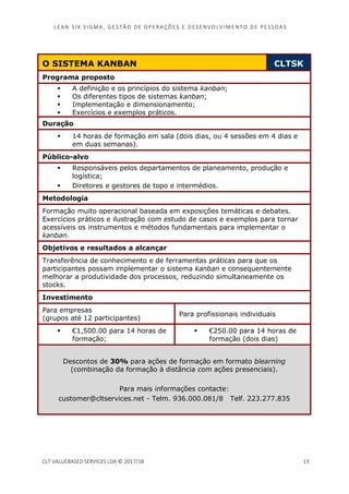 LEAN SI X S I GMA , GES TÃO DE O PERA ÇÕ ES E D ES ENV O LV I MENT O D E PESS OA S
CLT VALUEBASED SERVICES LDA © 2017/18 13
O SISTEMA KANBAN CLTSK
Programa proposto
A definição e os princípios do sistema kanban;
Os diferentes tipos de sistemas kanban;
Implementação e dimensionamento;
Exercícios e exemplos práticos.
Duração
14 horas de formação em sala (dois dias, ou 4 sessões em 4 dias e
em duas semanas).
Público-alvo
Responsáveis pelos departamentos de planeamento, produção e
logística;
Diretores e gestores de topo e intermédios.
Metodologia
Formação muito operacional baseada em exposições temáticas e debates.
Exercícios práticos e ilustração com estudo de casos e exemplos para tornar
acessíveis os instrumentos e métodos fundamentais para implementar o
kanban.
Objetivos e resultados a alcançar
Transferência de conhecimento e de ferramentas práticas para que os
participantes possam implementar o sistema kanban e consequentemente
melhorar a produtividade dos processos, reduzindo simultaneamente os
stocks.
Investimento
Para empresas
(grupos até 12 participantes)
Para profissionais individuais
€1,500.00 para 14 horas de
formação;
€250.00 para 14 horas de
formação (dois dias)
Descontos de 30% para ações de formação em formato blearning
(combinação da formação à distância com ações presenciais).
Para mais informações contacte:
customer@cltservices.net - Telm. 936.000.081/8 Telf. 223.277.835
 