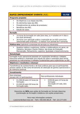 LEAN SI X S I GMA , GES TÃO DE O PERA ÇÕ ES E D ES ENV O LV I MENT O D E PESS OA S
CLT VALUEBASED SERVICES LDA © 2017/18 14
RAPID IMPROVEMENT EVENTS (RIE) CLTIE
Programa proposto
Os Objetivos e as etapas dos RIE;
Os elementos base dos RIE;
Procedimentos de análise de processos;
Benefícios dos RIE;
Estudo de casos.
Duração
14 horas de formação em sala (dois dias, ou 4 sessões em 4 dias e
em duas semanas);
28 horas com aplicação prática (realização de um RIE numa área
selecionada pela empresa) – a realizar num período de 4 semanas.
Público-alvo (aplicável a empresas de serviços ou industriais)
Quadros médios e superiores, chefias e colaboradores em geral, da
Indústria, Serviços e Sector Público, das áreas da Produção,
Manutenção, Planeamento, Logística, Qualidade e Desenvolvimento.
Metodologia
Formação muito operacional baseada em exposições temáticas e debates.
Exercícios práticos e ilustração com estudo de casos e exemplos para tornar
acessíveis os instrumentos e métodos fundamentais para implementar os RIE.
Objetivos e resultados a alcançar
Transferência de conhecimento e de boas práticas para que os participantes
possam adotar os RIE como ferramenta de obtenção de ganhos operacionais e
de melhoria continua.
Investimento
Para empresas
(grupos até 12 participantes)
Para profissionais individuais
€1,500.00 para 14 horas de
formação;
€2,500.00 para 28 horas de
formação-ação.
€250.00 para 14 horas de
formação
(formação em sala, dois
dias).
Descontos de 30% para ações de formação em formato blearning
(combinação da formação à distância com ações presenciais).
Para mais informações contacte:
customer@cltservices.net - Telm. 936.000.081/8 Telf. 223.277.835
 