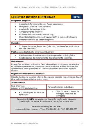 LEAN SI X S I GMA , GES TÃO DE O PERA ÇÕ ES E D ES ENV O LV I MENT O D E PESS OA S
CLT VALUEBASED SERVICES LDA © 2017/18 15
LOGÍSTICA INTERNA E INTEGRADA CLTLI
Programa proposto
A cadeia de fornecimento e os fluxos associados;
O objetivo: criar um fluxo contínuo;
A definição do bordo de linha;
Armazenamento dinâmico;
As áreas de fornecimento e de picking;
O comboio logístico interno (mizusumashi) e externo (milk run);
Dimensionamento do sistema logístico.
Duração
21 horas de formação em sala (três dias, ou 6 sessões em 6 dias e
em três semanas).
Público-alvo (aplicável a empresas industriais)
Colaboradores dos departamentos de operações e de logística;
Colaboradores do departamento de planeamento e controlo.
Metodologia
Exposições temáticas e debates. Exercícios práticos e exemplos para ilustrar
os métodos apresentados, análise de casos práticos e análise de situações
apresentadas pelos participantes. Dimensionamento do sistema logístico
interno.
Objetivos e resultados a alcançar
Criação do sistema logístico interno da empresa baseado nos princípios do pull
flow (orientação ao sistema just in time).
Investimento
Para empresas
(grupos até 12 participantes)
Para profissionais individuais
€2,750.00 para 21 horas de
formação;
€350.00 para 21 horas de
formação (três dias de
formação)
Descontos de 30% para ações de formação em formato blearning
(combinação da formação à distância com ações presenciais).
Para mais informações contacte:
customer@cltservices.net - Telm. 936.000.081/8 Telf. 223.277.835
 