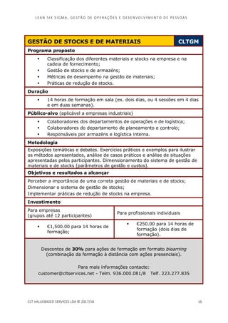 LEAN SI X S I GMA , GES TÃO DE O PERA ÇÕ ES E D ES ENV O LV I MENT O D E PESS OA S
CLT VALUEBASED SERVICES LDA © 2017/18 16
GESTÃO DE STOCKS E DE MATERIAIS CLTGM
Programa proposto
Classificação dos diferentes materiais e stocks na empresa e na
cadeia de fornecimento;
Gestão de stocks e de armazéns;
Métricas de desempenho na gestão de materiais;
Práticas de redução de stocks.
Duração
14 horas de formação em sala (ex. dois dias, ou 4 sessões em 4 dias
e em duas semanas).
Público-alvo (aplicável a empresas industriais)
Colaboradores dos departamentos de operações e de logística;
Colaboradores do departamento de planeamento e controlo;
Responsáveis por armazéns e logística interna.
Metodologia
Exposições temáticas e debates. Exercícios práticos e exemplos para ilustrar
os métodos apresentados, análise de casos práticos e análise de situações
apresentadas pelos participantes. Dimensionamento do sistema de gestão de
materiais e de stocks (parâmetros de gestão e custos).
Objetivos e resultados a alcançar
Perceber a importância de uma correta gestão de materiais e de stocks;
Dimensionar o sistema de gestão de stocks;
Implementar práticas de redução de stocks na empresa.
Investimento
Para empresas
(grupos até 12 participantes)
Para profissionais individuais
€1,500.00 para 14 horas de
formação;
€250.00 para 14 horas de
formação (dois dias de
formação).
Descontos de 30% para ações de formação em formato blearning
(combinação da formação à distância com ações presenciais).
Para mais informações contacte:
customer@cltservices.net - Telm. 936.000.081/8 Telf. 223.277.835
 