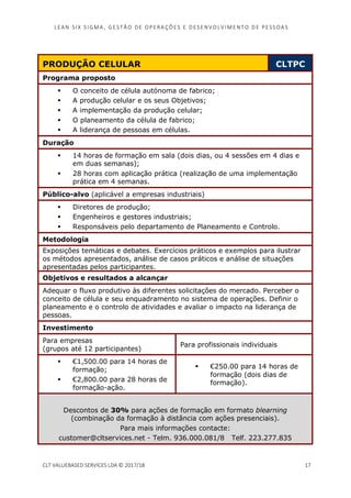 LEAN SI X S I GMA , GES TÃO DE O PERA ÇÕ ES E D ES ENV O LV I MENT O D E PESS OA S
CLT VALUEBASED SERVICES LDA © 2017/18 17
PRODUÇÃO CELULAR CLTPC
Programa proposto
O conceito de célula autónoma de fabrico;
A produção celular e os seus Objetivos;
A implementação da produção celular;
O planeamento da célula de fabrico;
A liderança de pessoas em células.
Duração
14 horas de formação em sala (dois dias, ou 4 sessões em 4 dias e
em duas semanas);
28 horas com aplicação prática (realização de uma implementação
prática em 4 semanas.
Público-alvo (aplicável a empresas industriais)
Diretores de produção;
Engenheiros e gestores industriais;
Responsáveis pelo departamento de Planeamento e Controlo.
Metodologia
Exposições temáticas e debates. Exercícios práticos e exemplos para ilustrar
os métodos apresentados, análise de casos práticos e análise de situações
apresentadas pelos participantes.
Objetivos e resultados a alcançar
Adequar o fluxo produtivo às diferentes solicitações do mercado. Perceber o
conceito de célula e seu enquadramento no sistema de operações. Definir o
planeamento e o controlo de atividades e avaliar o impacto na liderança de
pessoas.
Investimento
Para empresas
(grupos até 12 participantes)
Para profissionais individuais
€1,500.00 para 14 horas de
formação;
€2,800.00 para 28 horas de
formação-ação.
€250.00 para 14 horas de
formação (dois dias de
formação).
Descontos de 30% para ações de formação em formato blearning
(combinação da formação à distância com ações presenciais).
Para mais informações contacte:
customer@cltservices.net - Telm. 936.000.081/8 Telf. 223.277.835
 