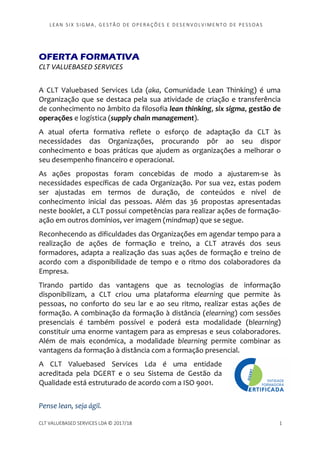 LEAN SI X S I GMA , GES TÃO DE O PERA ÇÕ ES E D ES ENV O LV I MENT O D E PESS OA S
CLT VALUEBASED SERVICES LDA © 2017/18 1
OFERTA FORMATIVA
CLT VALUEBASED SERVICES
A CLT Valuebased Services Lda (aka, Comunidade Lean Thinking) é uma
Organização que se destaca pela sua atividade de criação e transferência
de conhecimento no âmbito da filosofia lean thinking, six sigma, gestão de
operações e logística (supply chain management).
A atual oferta formativa reflete o esforço de adaptação da CLT às
necessidades das Organizações, procurando pôr ao seu dispor
conhecimento e boas práticas que ajudem as organizações a melhorar o
seu desempenho financeiro e operacional.
As ações propostas foram concebidas de modo a ajustarem-se às
necessidades específicas de cada Organização. Por sua vez, estas podem
ser ajustadas em termos de duração, de conteúdos e nível de
conhecimento inicial das pessoas. Além das 36 propostas apresentadas
neste booklet, a CLT possui competências para realizar ações de formação-
ação em outros domínios, ver imagem (mindmap) que se segue.
Reconhecendo as dificuldades das Organizações em agendar tempo para a
realização de ações de formação e treino, a CLT através dos seus
formadores, adapta a realização das suas ações de formação e treino de
acordo com a disponibilidade de tempo e o ritmo dos colaboradores da
Empresa.
Tirando partido das vantagens que as tecnologias de informação
disponibilizam, a CLT criou uma plataforma elearning que permite às
pessoas, no conforto do seu lar e ao seu ritmo, realizar estas ações de
formação. A combinação da formação à distância (elearning) com sessões
presenciais é também possível e poderá esta modalidade (blearning)
constituir uma enorme vantagem para as empresas e seus colaboradores.
Além de mais económica, a modalidade blearning permite combinar as
vantagens da formação à distância com a formação presencial.
A CLT Valuebased Services Lda é uma entidade
acreditada pela DGERT e o seu Sistema de Gestão da
Qualidade está estruturado de acordo com a ISO 9001.
Pense lean, seja ágil.
 