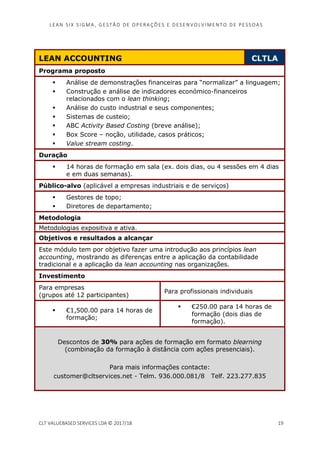 LEAN SI X S I GMA , GES TÃO DE O PERA ÇÕ ES E D ES ENV O LV I MENT O D E PESS OA S
CLT VALUEBASED SERVICES LDA © 2017/18 19
LEAN ACCOUNTING CLTLA
Programa proposto
Análise de demonstrações financeiras para “normalizar” a linguagem;
Construção e análise de indicadores económico-financeiros
relacionados com o lean thinking;
Análise do custo industrial e seus componentes;
Sistemas de custeio;
ABC Activity Based Costing (breve análise);
Box Score – noção, utilidade, casos práticos;
Value stream costing.
Duração
14 horas de formação em sala (ex. dois dias, ou 4 sessões em 4 dias
e em duas semanas).
Público-alvo (aplicável a empresas industriais e de serviços)
Gestores de topo;
Diretores de departamento;
Metodologia
Metodologias expositiva e ativa.
Objetivos e resultados a alcançar
Este módulo tem por objetivo fazer uma introdução aos princípios lean
accounting, mostrando as diferenças entre a aplicação da contabilidade
tradicional e a aplicação da lean accounting nas organizações.
Investimento
Para empresas
(grupos até 12 participantes)
Para profissionais individuais
€1,500.00 para 14 horas de
formação;
€250.00 para 14 horas de
formação (dois dias de
formação).
Descontos de 30% para ações de formação em formato blearning
(combinação da formação à distância com ações presenciais).
Para mais informações contacte:
customer@cltservices.net - Telm. 936.000.081/8 Telf. 223.277.835
 
