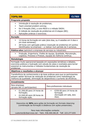 LEAN SI X S I GMA , GES TÃO DE O PERA ÇÕ ES E D ES ENV O LV I MENT O D E PESS OA S
CLT VALUEBASED SERVICES LDA © 2017/18 21
TOPS/8D CLT8D
Programa proposto
Introdução à resolução de problemas;
Team oriented problem solving;
Os 5 Porquês (5W), o ciclo PDCA e o método 5W2H;
O método de resolução de problemas em 8 etapas (8D);
Aplicações práticas e exercícios.
Duração
14 horas de formação em sala (dois dias, ou 4 sessões em 4 dias e
em duas semanas);
28 horas com aplicação prática (resolução de problemas em pontos
identificados na empresa) – a realizar num período de 4 semanas.
Público-alvo (aplicável a empresas de serviços ou industriais)
Produção, Engenharia, Chefes de equipa, Qualidade, Manutenção,
Logística, Processo e Produto, equipas de melhoria contínua.
Metodologia
Formação muito operacional baseada em exposições temáticas e debates,
exercícios práticos e ilustração com estudo de casos e exemplos para tornar
acessível os instrumentos e métodos fundamentais de resolução de
problemas.
Objetivos e resultados a alcançar
Transferência de conhecimento e de boas práticas para que os participantes
possam adotar técnicas de resolução de problemas como metodologia de
melhoria da qualidade, eliminação de desperdícios e aumento da eficiência.
Investimento
Para empresas
(grupos até 12 participantes)
Para profissionais individuais
€1,500.00 para 14 horas de
formação;
€2,500.00 para 28 horas de
formação-ação.
€250.00 para 14 horas de
formação
(formação em sala, dois
dias).
Descontos de 30% para ações de formação em formato blearning
(combinação da formação à distância com ações presenciais).
Para mais informações contacte:
customer@cltservices.net - Telm. 936.000.081/8 Telf. 223.277.835
 