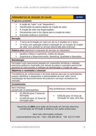 LEAN SI X S I GMA , GES TÃO DE O PERA ÇÕ ES E D ES ENV O LV I MENT O D E PESS OA S
CLT VALUEBASED SERVICES LDA © 2017/18 22
FERRAMENTAS DE CRIAÇÃO DE VALOR CLTCV
Programa proposto
A noção de “valor” e de “desperdício”;
Identificação de oportunidades de criação de valor;
A criação de valor nas Organizações;
Ferramentas Lean e Six Sigma para a criação de valor;
Exemplos práticos e exercícios.
Duração
7 horas de formação em sala (um dia ou 2 sessões em 2 dias);
14 horas com aplicação prática (realização de um projeto de criação
de valor num produto ou serviço selecionado pela empresa)
Público-alvo (aplicável a empresas de serviços ou industriais)
Quadros médios e superiores, chefes de equipa;
Engenharia e Desenvolvimento, Marketing, Qualidade e Operações.
Metodologia
Formação muito operacional baseada em exposições temáticas e debates,
exercícios práticos e ilustração com estudo de casos e exemplos para tornar
acessível os instrumentos e métodos da identificação e criação de valor.
Objetivos e resultados a alcançar
Transferência de conhecimento e de boas práticas para que os participantes
possam identificar o desperdício e oportunidades de criar valor, como
metodologia de desenvolvimento de produtos e serviços vencedores no
mercado.
Investimento
Para empresas
(grupos até 15 participantes)
Para profissionais individuais
€1,000.00 para 7 horas de
formação;
€2,000.00 para 14 horas de
formação-ação.
€250.00 para 14 horas de
formação em sala, dois dias.
Descontos de 30% para ações de formação em formato blearning
(combinação da formação à distância com ações presenciais).
Para mais informações contacte:
customer@cltservices.net - Telm. 936.000.081/8 Telf. 223.277.835
 