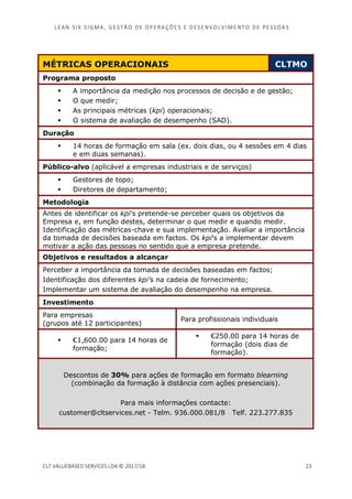 LEAN SI X S I GMA , GES TÃO DE O PERA ÇÕ ES E D ES ENV O LV I MENT O D E PESS OA S
CLT VALUEBASED SERVICES LDA © 2017/18 23
MÉTRICAS OPERACIONAIS CLTMO
Programa proposto
A importância da medição nos processos de decisão e de gestão;
O que medir;
As principais métricas (kpi) operacionais;
O sistema de avaliação de desempenho (SAD).
Duração
14 horas de formação em sala (ex. dois dias, ou 4 sessões em 4 dias
e em duas semanas).
Público-alvo (aplicável a empresas industriais e de serviços)
Gestores de topo;
Diretores de departamento;
Metodologia
Antes de identificar os kpi’s pretende-se perceber quais os objetivos da
Empresa e, em função destes, determinar o que medir e quando medir.
Identificação das métricas-chave e sua implementação. Avaliar a importância
da tomada de decisões baseada em factos. Os kpi’s a implementar devem
motivar a ação das pessoas no sentido que a empresa pretende.
Objetivos e resultados a alcançar
Perceber a importância da tomada de decisões baseadas em factos;
Identificação dos diferentes kpi’s na cadeia de fornecimento;
Implementar um sistema de avaliação do desempenho na empresa.
Investimento
Para empresas
(grupos até 12 participantes)
Para profissionais individuais
€1,600.00 para 14 horas de
formação;
€250.00 para 14 horas de
formação (dois dias de
formação).
Descontos de 30% para ações de formação em formato blearning
(combinação da formação à distância com ações presenciais).
Para mais informações contacte:
customer@cltservices.net - Telm. 936.000.081/8 Telf. 223.277.835
 