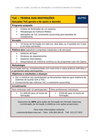 LEAN SI X S I GMA , GES TÃO DE O PERA ÇÕ ES E D ES ENV O LV I MENT O D E PESS OA S
CLT VALUEBASED SERVICES LDA © 2017/18 24
ToC – TEORIA DAS RESTRIÇÕES
Soluções ToC gerais e de apoio à decisão
CLTTC
Programa proposto
Analise de Restrições de um sistema;
Metodologia de melhoria POOGI;
Aplicações de ToC constraints accounting para decisões de
investimento.
Duração
14 horas de formação em sala (ex. dois dias, ou 4 sessões em 4 dias
e em duas semanas).
Público-alvo (aplicável a empresas industriais e de serviços)
Gestores de topo;
Diretores de departamento;
Gestores Intermédios;
Responsáveis de melhoria contínua ou de programas Lean Six Sigma.
Metodologia
Formação teórica, complementada com exercícios e casos práticos definidos e
a apresentar pelos participantes.
Objetivos e resultados a alcançar
• Dar a conhecer aos participantes as ferramentas básicas para melhoria de
sistemas de acordo com a ToC;
• Conhecimento das métricas ToC e constraints accounting.
Investimento
Para empresas (até 12 participantes) Para profissionais individuais
€1,500.00 para 14 horas de
formação;
€250.00 para 14 horas de
formação.
Descontos de 30% para ações de formação em formato blearning
(combinação da formação à distância com ações presenciais).
Para mais informações contacte:
customer@cltservices.net - Telm. 936.000.081/8 Telf. 223.277.835
 