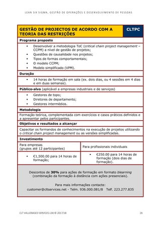 LEAN SI X S I GMA , GES TÃO DE O PERA ÇÕ ES E D ES ENV O LV I MENT O D E PESS OA S
CLT VALUEBASED SERVICES LDA © 2017/18 26
GESTÃO DE PROJECTOS DE ACORDO COM A
TEORIA DAS RESTRIÇÕES
CLTPC
Programa proposto
Desenvolver a metodologia ToC (critical chain project management –
CCPM) a nível de gestão de projetos;
Questões de causalidade nos projetos;
Tipos de formas comportamentais;
O modelo CCPM;
Modelo simplificado (VPM).
Duração
14 horas de formação em sala (ex. dois dias, ou 4 sessões em 4 dias
e em duas semanas).
Público-alvo (aplicável a empresas industriais e de serviços)
Gestores de topo;
Diretores de departamento;
Gestores intermédios.
Metodologia
Formação teórica, complementada com exercícios e casos práticos definidos e
a apresentar pelos participantes.
Objetivos e resultados a alcançar
Capacitar os formandos de conhecimentos na execução de projetos utilizando
o critical chain project management ou as versões simplificadas.
Investimento
Para empresas
(grupos até 12 participantes)
Para profissionais individuais
€1,500.00 para 14 horas de
formação;
€250.00 para 14 horas de
formação (dois dias de
formação).
Descontos de 30% para ações de formação em formato blearning
(combinação da formação à distância com ações presenciais).
Para mais informações contacte:
customer@cltservices.net - Telm. 936.000.081/8 Telf. 223.277.835
 