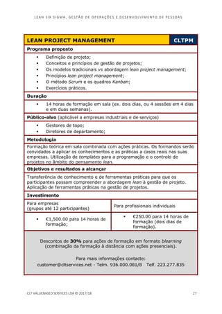 LEAN SI X S I GMA , GES TÃO DE O PERA ÇÕ ES E D ES ENV O LV I MENT O D E PESS OA S
CLT VALUEBASED SERVICES LDA © 2017/18 27
LEAN PROJECT MANAGEMENT CLTPM
Programa proposto
Definição de projeto;
Conceitos e princípios de gestão de projetos;
Os modelos tradicionais vs abordagem lean project management;
Princípios lean project management;
O método Scrum e os quadros Kanban;
Exercícios práticos.
Duração
14 horas de formação em sala (ex. dois dias, ou 4 sessões em 4 dias
e em duas semanas).
Público-alvo (aplicável a empresas industriais e de serviços)
Gestores de topo;
Diretores de departamento;
Metodologia
Formação teórica em sala combinada com ações práticas. Os formandos serão
convidados a aplicar os conhecimentos e as práticas a casos reais nas suas
empresas. Utilização de templates para a programação e o controlo de
projetos no âmbito do pensamento lean.
Objetivos e resultados a alcançar
Transferência de conhecimento e de ferramentas práticas para que os
participantes possam compreender a abordagem lean à gestão de projeto.
Aplicação de ferramentas práticas na gestão de projetos.
Investimento
Para empresas
(grupos até 12 participantes)
Para profissionais individuais
€1,500.00 para 14 horas de
formação;
€250.00 para 14 horas de
formação (dois dias de
formação).
Descontos de 30% para ações de formação em formato blearning
(combinação da formação à distância com ações presenciais).
Para mais informações contacte:
customer@cltservices.net - Telm. 936.000.081/8 Telf. 223.277.835
 