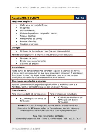 LEAN SI X S I GMA , GES TÃO DE O PERA ÇÕ ES E D ES ENV O LV I MENT O D E PESS OA S
CLT VALUEBASED SERVICES LDA © 2017/18 28
AGILIDADE e SCRUM CLTAS
Programa proposto
Visão geral do modelo Scrum;
Os sprints;
O ScrumMaster;
O dono do produto - the product owner;
Product backlog;
Planeamento do sprint;
Release planning;
Tracking progresso.
Duração
08 horas de formação em sala (ex. um dia completo).
Público-alvo (aplicável a empresas industriais e/ou de serviços)
Gestores de topo;
Diretores de departamento;
Gestores de projeto.
Metodologia
Neste curso, os participantes irão aprender “a parar a abertura de novos
projetos sem antes concluir os que já se encontram iniciados”. A abordagem
Scrum tem poucas regras por isso é importante para aprender os seus
princípios fundamentais experimentando-os diretamente.
Objetivos e resultados a alcançar
Adquirir conhecimento e experiência prática com o método Scrum e a
Agilidade. Ganhar competências para ser um Scrum Master.
Investimento
Para empresas (até 10 participantes) Para profissionais individuais
€1,200.00 para 08 horas de
formação;
€200.00 para 08 horas de
formação (um dia de
formação).
Nota: Este curso é assegurado por um Scrum Master certificado.
Descontos de 30% para ações de formação em formato blearning
(combinação da formação à distância com ações presenciais).
Para mais informações contacte:
customer@cltservices.net - Telm. 936.000.081/8 Telf. 223.277.835
 