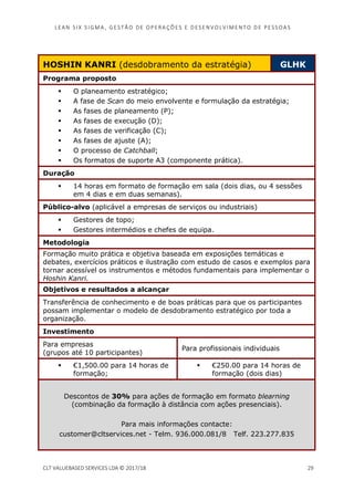 LEAN SI X S I GMA , GES TÃO DE O PERA ÇÕ ES E D ES ENV O LV I MENT O D E PESS OA S
CLT VALUEBASED SERVICES LDA © 2017/18 29
HOSHIN KANRI (desdobramento da estratégia) GLHK
Programa proposto
O planeamento estratégico;
A fase de Scan do meio envolvente e formulação da estratégia;
As fases de planeamento (P);
As fases de execução (D);
As fases de verificação (C);
As fases de ajuste (A);
O processo de Catchball;
Os formatos de suporte A3 (componente prática).
Duração
14 horas em formato de formação em sala (dois dias, ou 4 sessões
em 4 dias e em duas semanas).
Público-alvo (aplicável a empresas de serviços ou industriais)
Gestores de topo;
Gestores intermédios e chefes de equipa.
Metodologia
Formação muito prática e objetiva baseada em exposições temáticas e
debates, exercícios práticos e ilustração com estudo de casos e exemplos para
tornar acessível os instrumentos e métodos fundamentais para implementar o
Hoshin Kanri.
Objetivos e resultados a alcançar
Transferência de conhecimento e de boas práticas para que os participantes
possam implementar o modelo de desdobramento estratégico por toda a
organização.
Investimento
Para empresas
(grupos até 10 participantes)
Para profissionais individuais
€1,500.00 para 14 horas de
formação;
€250.00 para 14 horas de
formação (dois dias)
Descontos de 30% para ações de formação em formato blearning
(combinação da formação à distância com ações presenciais).
Para mais informações contacte:
customer@cltservices.net - Telm. 936.000.081/8 Telf. 223.277.835
 