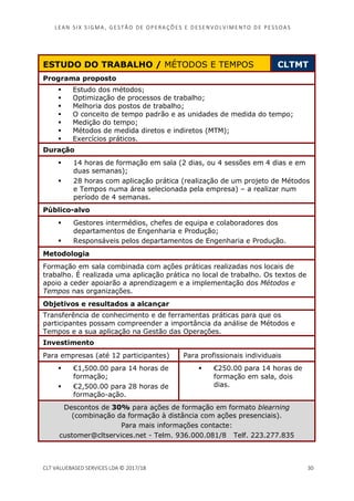 LEAN SI X S I GMA , GES TÃO DE O PERA ÇÕ ES E D ES ENV O LV I MENT O D E PESS OA S
CLT VALUEBASED SERVICES LDA © 2017/18 30
ESTUDO DO TRABALHO / MÉTODOS E TEMPOS CLTMT
Programa proposto
Estudo dos métodos;
Optimização de processos de trabalho;
Melhoria dos postos de trabalho;
O conceito de tempo padrão e as unidades de medida do tempo;
Medição do tempo;
Métodos de medida diretos e indiretos (MTM);
Exercícios práticos.
Duração
14 horas de formação em sala (2 dias, ou 4 sessões em 4 dias e em
duas semanas);
28 horas com aplicação prática (realização de um projeto de Métodos
e Tempos numa área selecionada pela empresa) – a realizar num
período de 4 semanas.
Público-alvo
Gestores intermédios, chefes de equipa e colaboradores dos
departamentos de Engenharia e Produção;
Responsáveis pelos departamentos de Engenharia e Produção.
Metodologia
Formação em sala combinada com ações práticas realizadas nos locais de
trabalho. É realizada uma aplicação prática no local de trabalho. Os textos de
apoio a ceder apoiarão a aprendizagem e a implementação dos Métodos e
Tempos nas organizações.
Objetivos e resultados a alcançar
Transferência de conhecimento e de ferramentas práticas para que os
participantes possam compreender a importância da análise de Métodos e
Tempos e a sua aplicação na Gestão das Operações.
Investimento
Para empresas (até 12 participantes) Para profissionais individuais
€1,500.00 para 14 horas de
formação;
€2,500.00 para 28 horas de
formação-ação.
€250.00 para 14 horas de
formação em sala, dois
dias.
Descontos de 30% para ações de formação em formato blearning
(combinação da formação à distância com ações presenciais).
Para mais informações contacte:
customer@cltservices.net - Telm. 936.000.081/8 Telf. 223.277.835
 