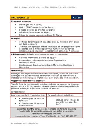 LEAN SI X S I GMA , GES TÃO DE O PERA ÇÕ ES E D ES ENV O LV I MENT O D E PESS OA S
CLT VALUEBASED SERVICES LDA © 2017/18 32
SIX SIGMA (6σ) CLTSS
Programa proposto
Introdução ao Six Sigma;
O ciclo DMAIC nos projetos Six Sigma;
Seleção e gestão de projetos Six Sigma;
Métodos e ferramentas Six Sigma;
Estudo de casos e exemplos práticos Six Sigma.
Duração
14 horas de formação em sala (dois dias, ou 4 sessões em 4 dias e
em duas semanas);
28 horas com aplicação prática (realização de um projeto Six Sigma
de acordo com a metodologia DMAIC num produto ou serviço
selecionado pela empresa) – a realizar num período de 4 semanas.
Público-alvo (aplicável a empresas de serviços ou industriais)
Gestores intermédios e chefes de equipa;
Responsáveis pelos departamentos de Engenharia e
Desenvolvimento;
Colaboradores dos departamentos de Marketing, Qualidade e
Operações.
Metodologia
Formação muito operacional baseada em exposições, exercícios práticos e
ilustração com estudo de casos para tornar acessíveis os instrumentos e
métodos fundamentais para implementar o Six Sigma (de nível green belt).
Objetivos e resultados a alcançar
Transferência de conhecimento e de boas práticas para que os participantes
possam adotar o Six Sigma como metodologia de melhoria da qualidade de
produtos e serviços, e gestão de projetos de melhoria.
Investimento
Para empresas (até 12 participantes) Para profissionais individuais
€1,500.00 para 14 horas de
formação;
€2,500.00 para 28 horas de
formação-ação.
€300.00 para 14 horas de
formação (em sala, dois
dias).
Descontos de 30% para ações de formação em formato blearning
(combinação da formação à distância com ações presenciais).
Para mais informações contacte:
customer@cltservices.net - Telm. 936.000.081/8 Telf. 223.277.835
 