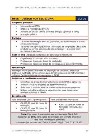 LEAN SI X S I GMA , GES TÃO DE O PERA ÇÕ ES E D ES ENV O LV I MENT O D E PESS OA S
CLT VALUEBASED SERVICES LDA © 2017/18 33
DFSS - DESIGN FOR SIX SIGMA CLTDS
Programa proposto
Introdução ao DFSS
DFSS e a metodologia DMAIC
As fases do DFSS: Define, Concept, Design, Optimize e Verify
Aplicação prática
Duração
14 horas de formação em sala (dois dias, ou 4 sessões em 4 dias e
em duas semanas);
28 horas com aplicação prática (realização de um projeto DFSS num
produto ou serviço selecionado pela empresa) – a realizar num
período de 4 semanas.
Público-alvo (aplicável a empresas de serviços ou industriais)
Engenheiros do produto e/ou processo;
Profissionais ligados às áreas da qualidade;
Profissionais ligados às áreas da investigação e desenvolvimento.
Metodologia
Formação muito prática baseada na exposição de conceitos, exercícios
práticos e ilustração com exemplos para tornar acessíveis os instrumentos e
métodos fundamentais para implementar o DFSS.
Objetivos e resultados a alcançar
Identificar as áreas de desenvolvimento onde DFSS é aplicável;
Integrar DFSS no processo de desenvolvimento;
Selecionar o produto ideal ou conceitos de design de processo;
Utilizar métodos analíticos e experimentais para desenvolver
modelos robustos e fiáveis.
Investimento
Para empresas (até 12 participantes) Para profissionais individuais
€1,500.00 para 14 horas de
formação;
€2,500.00 para 28 horas de
formação-ação.
€300.00 para 14 horas de
formação (em sala, dois
dias).
Nota: Este curso é assegurado por um formador Black Belt.
Descontos de 30% para ações de formação em formato blearning.
Para mais informações contacte:
customer@cltservices.net - Telm. 936.000.081/8 Telf. 223.277.835
 