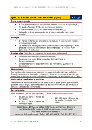 LEAN SI X S I GMA , GES TÃO DE O PERA ÇÕ ES E D ES ENV O LV I MENT O D E PESS OA S
CLT VALUEBASED SERVICES LDA © 2017/18 34
QUALITY FUNCTION DEPLOYMENT (QFD) CLTQF
Programa proposto
A função qualidade e o seu desdobramento por toda a organização;
As quatro fases do QFD e os formatos de suporte;
A voz do cliente (VOC) e a casa da qualidade (HOQ);
Aplicação prática na conceção de um novo produto e um novo
serviço.
Duração
14 horas de formação em sala (dois dias, ou 4 sessões em 4 dias e
em duas semanas);
28 horas com aplicação prática (realização de um projeto QFD num
produto ou serviço selecionado pela empresa) – a realizar num
período de 4 semanas.
Público-alvo (aplicável a empresas de serviços ou industriais)
Gestores intermédios e chefes de equipa;
Responsáveis pelos departamentos de Engenharia e
Desenvolvimento;
Colaboradores dos departamentos de Marketing, Qualidade e
Operações.
Metodologia
Formação muito operacional baseada em exposições temáticas e debates.
Exercícios práticos e ilustração com estudo de casos e exemplos para tornar
acessíveis os instrumentos e métodos fundamentais para implementar o QFD.
Objetivos e resultados a alcançar
Transferência de conhecimento e de boas práticas para que os participantes
possam adotar o QFD como metodologia de desenvolvimento de produtos e
serviços vencedores no mercado.
Investimento
Para empresas (até 10 participantes) Para profissionais individuais
€1,500.00 para 14 horas de
formação;
€2,500.00 para 28 horas de
formação-ação.
€250.00 para 14 horas de
formação (em sala, dois
dias).
Descontos de 30% para ações de formação em formato blearning
(combinação da formação à distância com ações presenciais).
Para mais informações contacte:
customer@cltservices.net - Telm. 936.000.081/8 Telf. 223.277.835
 
