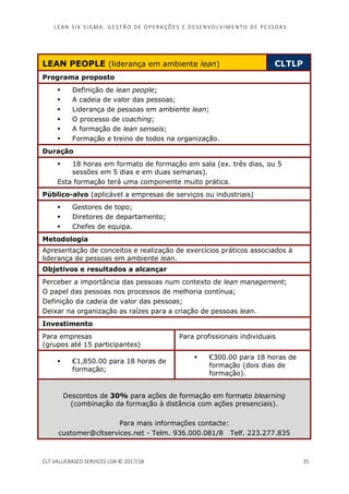 LEAN SI X S I GMA , GES TÃO DE O PERA ÇÕ ES E D ES ENV O LV I MENT O D E PESS OA S
CLT VALUEBASED SERVICES LDA © 2017/18 35
LEAN PEOPLE (liderança em ambiente lean) CLTLP
Programa proposto
Definição de lean people;
A cadeia de valor das pessoas;
Liderança de pessoas em ambiente lean;
O processo de coaching;
A formação de lean senseis;
Formação e treino de todos na organização.
Duração
18 horas em formato de formação em sala (ex. três dias, ou 5
sessões em 5 dias e em duas semanas).
Esta formação terá uma componente muito prática.
Público-alvo (aplicável a empresas de serviços ou industriais)
Gestores de topo;
Diretores de departamento;
Chefes de equipa.
Metodologia
Apresentação de conceitos e realização de exercícios práticos associados à
liderança de pessoas em ambiente lean.
Objetivos e resultados a alcançar
Perceber a importância das pessoas num contexto de lean management;
O papel das pessoas nos processos de melhoria contínua;
Definição da cadeia de valor das pessoas;
Deixar na organização as raízes para a criação de pessoas lean.
Investimento
Para empresas
(grupos até 15 participantes)
Para profissionais individuais
€1,850.00 para 18 horas de
formação;
€300.00 para 18 horas de
formação (dois dias de
formação).
Descontos de 30% para ações de formação em formato blearning
(combinação da formação à distância com ações presenciais).
Para mais informações contacte:
customer@cltservices.net - Telm. 936.000.081/8 Telf. 223.277.835
 