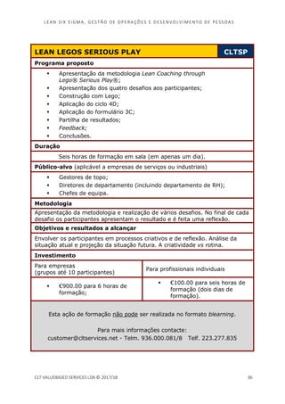 LEAN SI X S I GMA , GES TÃO DE O PERA ÇÕ ES E D ES ENV O LV I MENT O D E PESS OA S
CLT VALUEBASED SERVICES LDA © 2017/18 36
LEAN LEGOS SERIOUS PLAY CLTSP
Programa proposto
Apresentação da metodologia Lean Coaching through
Lego® Serious Play®;
Apresentação dos quatro desafios aos participantes;
Construção com Lego;
Aplicação do ciclo 4D;
Aplicação do formulário 3C;
Partilha de resultados;
Feedback;
Conclusões.
Duração
Seis horas de formação em sala (em apenas um dia).
Público-alvo (aplicável a empresas de serviços ou industriais)
Gestores de topo;
Diretores de departamento (incluindo departamento de RH);
Chefes de equipa.
Metodologia
Apresentação da metodologia e realização de vários desafios. No final de cada
desafio os participantes apresentam o resultado e é feita uma reflexão.
Objetivos e resultados a alcançar
Envolver os participantes em processos criativos e de reflexão. Análise da
situação atual e projeção da situação futura. A criatividade vs rotina.
Investimento
Para empresas
(grupos até 10 participantes)
Para profissionais individuais
€900.00 para 6 horas de
formação;
€100.00 para seis horas de
formação (dois dias de
formação).
Esta ação de formação não pode ser realizada no formato blearning.
Para mais informações contacte:
customer@cltservices.net - Telm. 936.000.081/8 Telf. 223.277.835
 