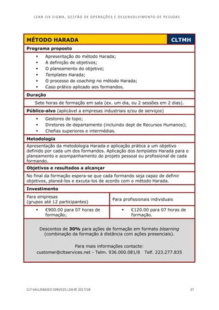 LEAN SI X S I GMA , GES TÃO DE O PERA ÇÕ ES E D ES ENV O LV I MENT O D E PESS OA S
CLT VALUEBASED SERVICES LDA © 2017/18 37
MÉTODO HARADA CLTMH
Programa proposto
Apresentação do método Harada;
A definição de objetivos;
O planeamento do objetivo;
Templates Harada;
O processo de coaching no método Harada;
Caso prático aplicado aos formandos.
Duração
Sete horas de formação em sala (ex. um dia, ou 2 sessões em 2 dias).
Público-alvo (aplicável a empresas industriais e/ou de serviços)
Gestores de topo;
Diretores de departamento (incluindo dept de Recursos Humanos);
Chefias superiores e intermédias.
Metodologia
Apresentação da metodologia Harada e aplicação prática a um objetivo
definido por cada um dos formandos. Aplicação dos templates Harada para o
planeamento e acompanhamento do projeto pessoal ou profissional de cada
formando.
Objetivos e resultados a alcançar
No final da formação espera-se que cada formando seja capaz de definir
objetivos, planeá-los e excuta-los de acordo com o método Harada.
Investimento
Para empresas
(grupos até 12 participantes)
Para profissionais individuais
€900.00 para 07 horas de
formação;
€120.00 para 07 horas de
formação.
Descontos de 30% para ações de formação em formato blearning
(combinação da formação à distância com ações presenciais).
Para mais informações contacte:
customer@cltservices.net - Telm. 936.000.081/8 Telf. 223.277.835
 