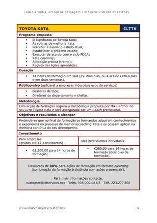 LEAN SI X S I GMA , GES TÃO DE O PERA ÇÕ ES E D ES ENV O LV I MENT O D E PESS OA S
CLT VALUEBASED SERVICES LDA © 2017/18 38
TOYOTA KATA CLTTK
Programa proposto
O significado de Toyota Kata;
As rotinas de melhoria Kata;
Perceber e avaliar o estado atual;
Estabelecer o próximo estado;
Executar de acordo com o ciclo PDCA;
Kata coaching;
Aplicação prática (treino);
Registo das lições aprendidas.
Duração
14 horas de formação em sala (ex. dois dias, ou 4 sessões em 4 dias
e em duas semanas).
Público-alvo (aplicável a empresas industriais e/ou de serviços)
Gestores de topo;
Diretores de departamento e chefias.
Metodologia
Esta acção de formação seguirá a metodologia proposta por Mike Rother no
seu livro Toyota Kata e será assegurada por um Coach profissional.
Objetivos e resultados a alcançar
Pretende-se que no final da formação os formandos adquiram conhecimentos
e experiência no processo de melhoria/coaching Kata e os possam aplicar na
melhoria contínua do seu desempenho.
Investimento
Para empresas
(grupos até 12 participantes)
Para profissionais individuais
€1,500.00 para 14 horas de
formação;
€250.00 para 14 horas de
formação (dois dias de
formação).
Descontos de 30% para ações de formação em formato blearning
(combinação da formação à distância com ações presenciais).
Para mais informações contacte:
customer@cltservices.net - Telm. 936.000.081/8 Telf. 223.277.835
 