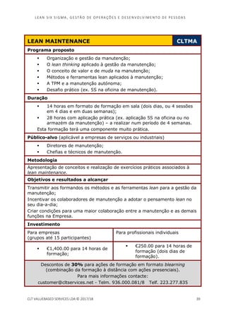 LEAN SI X S I GMA , GES TÃO DE O PERA ÇÕ ES E D ES ENV O LV I MENT O D E PESS OA S
CLT VALUEBASED SERVICES LDA © 2017/18 39
LEAN MAINTENANCE CLTMA
Programa proposto
Organização e gestão da manutenção;
O lean thinking aplicado à gestão da manutenção;
O conceito de valor e de muda na manutenção;
Métodos e ferramentas lean aplicados à manutenção;
A TPM e a manutenção autónoma;
Desafio prático (ex. 5S na oficina de manutenção).
Duração
14 horas em formato de formação em sala (dois dias, ou 4 sessões
em 4 dias e em duas semanas);
28 horas com aplicação prática (ex. aplicação 5S na oficina ou no
armazém da manutenção) – a realizar num período de 4 semanas.
Esta formação terá uma componente muito prática.
Público-alvo (aplicável a empresas de serviços ou industriais)
Diretores de manutenção;
Chefias e técnicos de manutenção.
Metodologia
Apresentação de conceitos e realização de exercícios práticos associados à
lean maintenance.
Objetivos e resultados a alcançar
Transmitir aos formandos os métodos e as ferramentas lean para a gestão da
manutenção;
Incentivar os colaboradores de manutenção a adotar o pensamento lean no
seu dia-a-dia;
Criar condições para uma maior colaboração entre a manutenção e as demais
funções na Empresa.
Investimento
Para empresas
(grupos até 15 participantes)
Para profissionais individuais
€1,400.00 para 14 horas de
formação;
€250.00 para 14 horas de
formação (dois dias de
formação).
Descontos de 30% para ações de formação em formato blearning
(combinação da formação à distância com ações presenciais).
Para mais informações contacte:
customer@cltservices.net - Telm. 936.000.081/8 Telf. 223.277.835
 