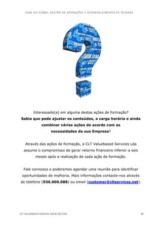 LEAN SI X S I GMA , GES TÃO DE O PERA ÇÕ ES E D ES ENV O LV I MENT O D E PESS OA S
CLT VALUEBASED SERVICES LDA © 2017/18 40
Interessado(a) em alguma destas ações de formação?
Sabia que pode ajustar os conteúdos, a carga horária e ainda
combinar várias ações de acordo com as
necessidades da sua Empresa?
Através das ações de formação, a CLT Valuebased Services Lda
assume o compromisso de gerar retorno financeiro inferior a seis
meses após a realização de cada ação de formação.
Fale connosco e poderemos agendar uma reunião para identificar
oportunidades de melhoria. Mais informações contacte-nos através
de telefone (936.000.088) ou email (customer@cltservices.net).
 