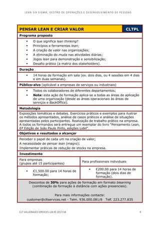 LEAN SI X S I GMA , GES TÃO DE O PERA ÇÕ ES E D ES ENV O LV I MENT O D E PESS OA S
CLT VALUEBASED SERVICES LDA © 2017/18 4
PENSAR LEAN E CRIAR VALOR CLTPL
Programa proposto
O que significa lean thinking?
Princípios e ferramentas lean;
A criação de valor nas organizações;
A eliminação do muda nas atividades diárias;
Jogos lean para demonstração e sensibilização;
Desafio prático (a matriz dos stakeholders).
Duração
14 horas de formação em sala (ex. dois dias, ou 4 sessões em 4 dias
e em duas semanas).
Público-alvo (aplicável a empresas de serviços ou industriais)
Todos os colaboradores de diferentes departamentos;
Nota: esta ação de formação aplica-se a todas as áreas de aplicação
de uma organização (desde as áreas operacionais às áreas de
serviços e BackOffice).
Metodologia
Exposições temáticas e debates. Exercícios práticos e exemplos para ilustrar
os métodos apresentados, análise de casos práticos e análise de situações
apresentadas pelos participantes. Realização de trabalho prático na empresa.
A todos os formandos será entregue um exemplar do livro “Pensamento Lean,
6ª Edição de João Paulo Pinto, edições Lidel”.
Objetivos e resultados a alcançar
Perceber o papel de cada um na criação de valor;
A necessidade de pensar lean (magro);
Implementar práticas de redução de stocks na empresa.
Investimento
Para empresas
(grupos até 15 participantes)
Para profissionais individuais
€1,500.00 para 14 horas de
formação;
€200.00 para 14 horas de
formação (dois dias de
formação).
Descontos de 30% para ações de formação em formato blearning
(combinação da formação à distância com ações presenciais).
Para mais informações contacte:
customer@cltservices.net - Telm. 936.000.081/8 Telf. 223.277.835
 