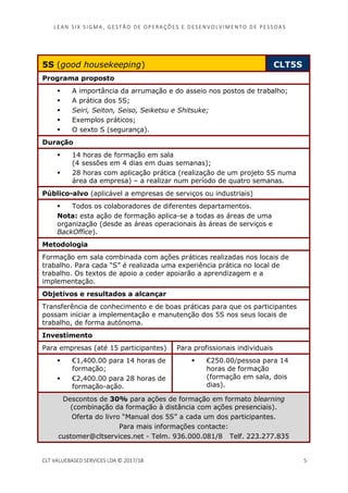 LEAN SI X S I GMA , GES TÃO DE O PERA ÇÕ ES E D ES ENV O LV I MENT O D E PESS OA S
CLT VALUEBASED SERVICES LDA © 2017/18 5
5S (good housekeeping) CLT5S
Programa proposto
A importância da arrumação e do asseio nos postos de trabalho;
A prática dos 5S;
Seiri, Seiton, Seiso, Seiketsu e Shitsuke;
Exemplos práticos;
O sexto S (segurança).
Duração
14 horas de formação em sala
(4 sessões em 4 dias em duas semanas);
28 horas com aplicação prática (realização de um projeto 5S numa
área da empresa) – a realizar num período de quatro semanas.
Público-alvo (aplicável a empresas de serviços ou industriais)
Todos os colaboradores de diferentes departamentos.
Nota: esta ação de formação aplica-se a todas as áreas de uma
organização (desde as áreas operacionais às áreas de serviços e
BackOffice).
Metodologia
Formação em sala combinada com ações práticas realizadas nos locais de
trabalho. Para cada “S” é realizada uma experiência prática no local de
trabalho. Os textos de apoio a ceder apoiarão a aprendizagem e a
implementação.
Objetivos e resultados a alcançar
Transferência de conhecimento e de boas práticas para que os participantes
possam iniciar a implementação e manutenção dos 5S nos seus locais de
trabalho, de forma autónoma.
Investimento
Para empresas (até 15 participantes) Para profissionais individuais
€1,400.00 para 14 horas de
formação;
€2,400.00 para 28 horas de
formação-ação.
€250.00/pessoa para 14
horas de formação
(formação em sala, dois
dias).
Descontos de 30% para ações de formação em formato blearning
(combinação da formação à distância com ações presenciais).
Oferta do livro “Manual dos 5S” a cada um dos participantes.
Para mais informações contacte:
customer@cltservices.net - Telm. 936.000.081/8 Telf. 223.277.835
 